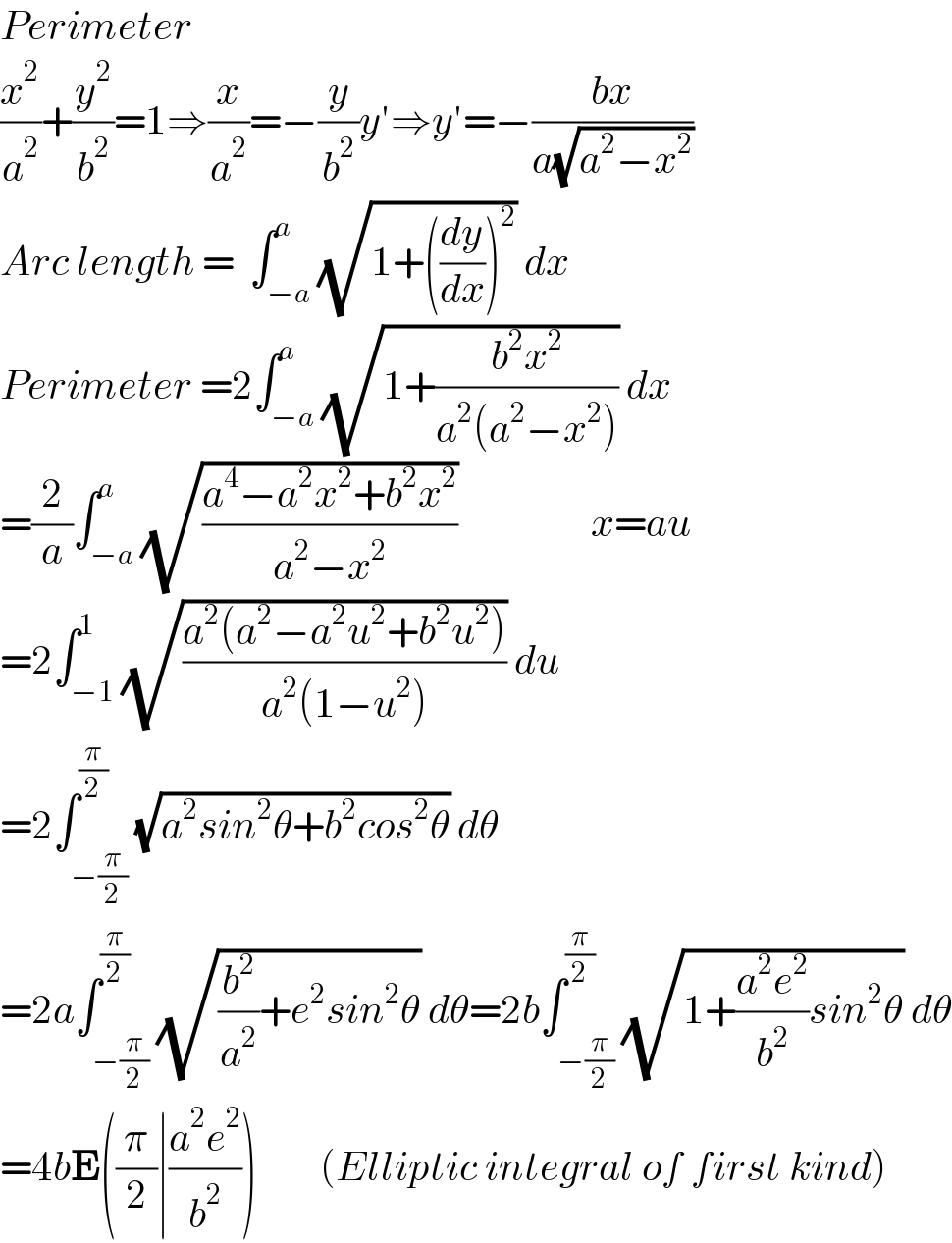 Perimeter  (x^2 /a^2 )+(y^2 /b^2 )=1⇒(x/a^2 )=−(y/b^2 )y′⇒y′=−((bx)/(a(√(a^2 −x^2 ))))  Arc length =  ∫_(−a) ^a (√(1+((dy/dx))^2 )) dx  Perimeter =2∫_(−a) ^a (√(1+((b^2 x^2 )/(a^2 (a^2 −x^2 ))))) dx  =(2/a)∫_(−a) ^a (√((a^4 −a^2 x^2 +b^2 x^2 )/(a^2 −x^2 )))                 x=au  =2∫_(−1) ^1 (√((a^2 (a^2 −a^2 u^2 +b^2 u^2 ))/(a^2 (1−u^2 )))) du        =2∫_(−(π/2)) ^(π/2) (√(a^2 sin^2 θ+b^2 cos^2 θ)) dθ     =2a∫_(−(π/2)) ^(π/2) (√((b^2 /a^2 )+e^2 sin^2 θ)) dθ=2b∫_(−(π/2)) ^(π/2) (√(1+((a^2 e^2 )/b^2 )sin^2 θ)) dθ  =4bE((π/2)∣((a^2 e^2 )/b^2 ))        (Elliptic integral of first kind)  