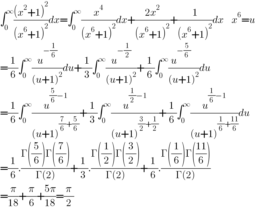 âˆ«_0 ^âˆž (((x^2 +1)^2 )/((x^6 +1)^2 ))dx=âˆ«_0 ^âˆž (x^4 /((x^6 +1)^2 ))dx+((2x^2 )/((x^6 +1)^2 ))+(1/((x^6 +1)^2 ))dx    x^6 =u  =(1/6)âˆ«_0 ^âˆž (u^(âˆ’(1/6)) /((u+1)^2 ))du+(1/3)âˆ«_0 ^âˆž (u^(âˆ’(1/2)) /((u+1)^2 ))+(1/6)âˆ«_0 ^âˆž (u^(âˆ’(5/(6 ))    ) /((u+1)^2 ))du  =(1/6)âˆ«_0 ^âˆž (u^((5/6)âˆ’1) /((u+1)^((7/6)+(5/6)) ))+(1/3)âˆ«_0 ^âˆž (u^((1/2)âˆ’1) /((u+1)^((3/2)+(1/2)) ))+(1/6)âˆ«_0 ^âˆž (u^((1/6)âˆ’1) /((u+1)^((1/6)+((11)/6)) ))du  =(1/6).((Î“((5/6))Î“((7/6)))/(Î“(2)))+(1/3).((Î“((1/2))Î“((3/2)))/(Î“(2)))+(1/6).((Î“((1/6))Î“(((11)/6)))/(Î“(2)))  =(Ï€/(18))+(Ï€/6)+((5Ï€)/(18))=(Ï€/2)  