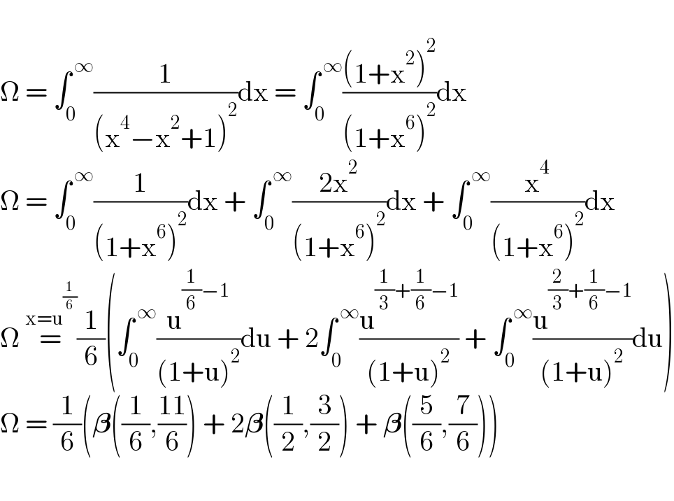   Î© = âˆ«_0 ^( âˆž) (1/((x^4 âˆ’x^2 +1)^2 ))dx = âˆ«_0 ^( âˆž) (((1+x^2 )^2 )/((1+x^6 )^2 ))dx  Î© = âˆ«_0 ^( âˆž) (1/((1+x^6 )^2 ))dx + âˆ«_0 ^( âˆž) ((2x^2 )/((1+x^6 )^2 ))dx + âˆ«_0 ^( âˆž) (x^4 /((1+x^6 )^2 ))dx  Î© =^(x=u^(1/6) ) (1/6)(âˆ«_0 ^( âˆž) (u^((1/6)âˆ’1) /((1+u)^2 ))du + 2âˆ«_0 ^( âˆž) (u^((1/3)+(1/6)âˆ’1) /((1+u)^2 )) + âˆ«_0 ^( âˆž) (u^((2/3)+(1/6)âˆ’1) /((1+u)^2 ))du)  Î© = (1/6)(ð�›ƒ((1/6),((11)/6)) + 2ð�›ƒ((1/2),(3/2)) + ð�›ƒ((5/6),(7/6)))    