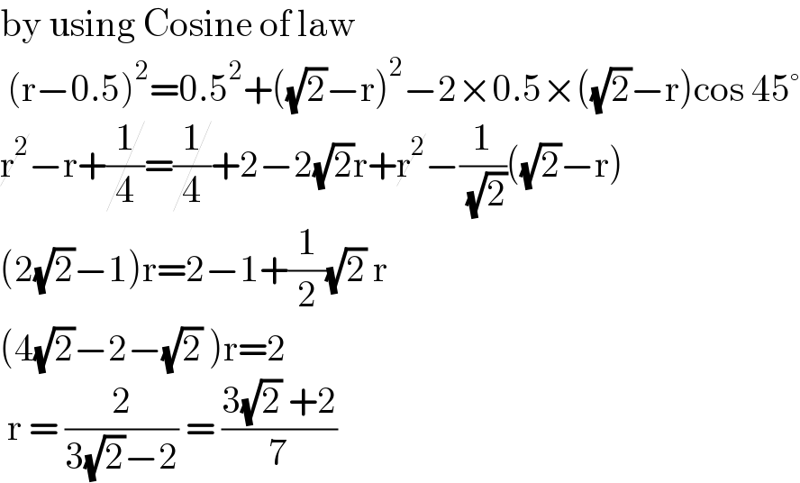 by using Cosine of law    (r−0.5)^2 =0.5^2 +((√2)−r)^2 −2×0.5×((√2)−r)cos 45°  r^2 −r+(1/4)=(1/4)+2−2(√2)r+r^2 −(1/( (√2)))((√2)−r)  (2(√2)−1)r=2−1+(1/2)(√2) r  (4(√2)−2−(√2) )r=2   r = (2/(3(√2)−2)) = ((3(√2) +2)/7)  