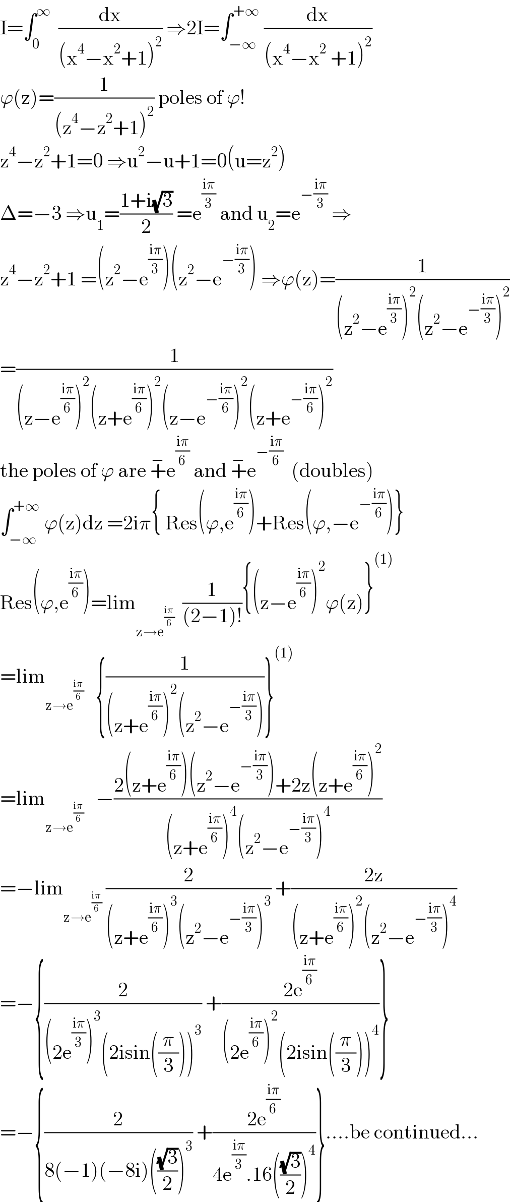 I=âˆ«_0 ^âˆž   (dx/((x^4 âˆ’x^2 +1)^2 )) â‡’2I=âˆ«_(âˆ’âˆž) ^(+âˆž)  (dx/((x^4 âˆ’x^2  +1)^2 ))  Ï•(z)=(1/((z^4 âˆ’z^2 +1)^2 )) poles of Ï•!  z^4 âˆ’z^2 +1=0 â‡’u^2 âˆ’u+1=0(u=z^2 )  Î”=âˆ’3 â‡’u_1 =((1+i(âˆš3))/2) =e^((iÏ€)/3)  and u_2 =e^(âˆ’((iÏ€)/3))  â‡’  z^4 âˆ’z^2 +1 =(z^2 âˆ’e^((iÏ€)/3) )(z^2 âˆ’e^(âˆ’((iÏ€)/3)) ) â‡’Ï•(z)=(1/((z^2 âˆ’e^((iÏ€)/3) )^2 (z^2 âˆ’e^(âˆ’((iÏ€)/3)) )^2 ))  =(1/((zâˆ’e^((iÏ€)/6) )^2 (z+e^((iÏ€)/6) )^2 (zâˆ’e^(âˆ’((iÏ€)/6)) )^2 (z+e^(âˆ’((iÏ€)/6)) )^2 ))  the poles of Ï• are +^âˆ’ e^((iÏ€)/6)  and +^âˆ’ e^(âˆ’((iÏ€)/6))   (doubles)  âˆ«_(âˆ’âˆž) ^(+âˆž)  Ï•(z)dz =2iÏ€{ Res(Ï•,e^((iÏ€)/6) )+Res(Ï•,âˆ’e^(âˆ’((iÏ€)/6)) )}  Res(Ï•,e^((iÏ€)/6) )=lim_(zâ†’e^((iÏ€)/6) )   (1/((2âˆ’1)!)){(zâˆ’e^((iÏ€)/6) )^2 Ï•(z)}^((1))   =lim_(zâ†’e^((iÏ€)/6) )    {(1/((z+e^((iÏ€)/6) )^2 (z^2 âˆ’e^(âˆ’((iÏ€)/3)) )))}^((1))   =lim_(zâ†’e^((iÏ€)/6) )    âˆ’((2(z+e^((iÏ€)/6) )(z^2 âˆ’e^(âˆ’((iÏ€)/3)) )+2z(z+e^((iÏ€)/6) )^2 )/((z+e^((iÏ€)/6) )^4 (z^2 âˆ’e^(âˆ’((iÏ€)/3)) )^4 ))  =âˆ’lim_(zâ†’e^((iÏ€)/6) )  (2/((z+e^((iÏ€)/6) )^3 (z^2 âˆ’e^(âˆ’((iÏ€)/3)) )^3 )) +((2z)/((z+e^((iÏ€)/6) )^2 (z^2 âˆ’e^(âˆ’((iÏ€)/3)) )^4 ))  =âˆ’{(2/((2e^((iÏ€)/3) )^3 (2isin((Ï€/3)))^3 )) +((2e^((iÏ€)/6) )/((2e^((iÏ€)/6) )^2 (2isin((Ï€/3)))^4 ))}  =âˆ’{(2/(8(âˆ’1)(âˆ’8i)(((âˆš3)/2))^3 )) +((2e^((iÏ€)/6) )/(4e^((iÏ€)/3) .16(((âˆš3)/2))^4 ))}....be continued...  