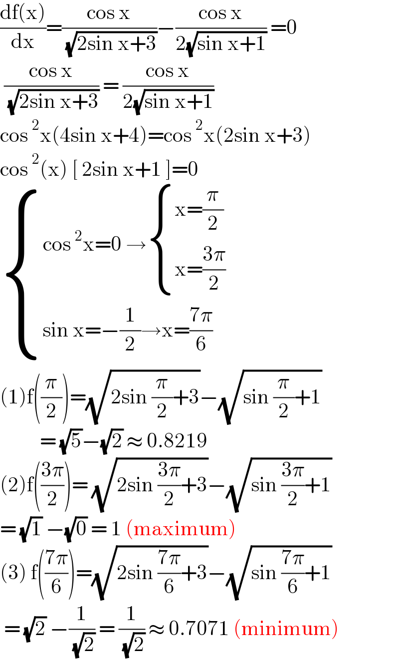 ((df(x))/dx)=((cos x)/( (√(2sin x+3))))−((cos x)/(2(√(sin x+1)))) =0   ((cos x)/( (√(2sin x+3)))) = ((cos x)/(2(√(sin x+1))))  cos^2 x(4sin x+4)=cos^2 x(2sin x+3)  cos^2 (x) [ 2sin x+1 ]=0   { ((cos^2 x=0 → { ((x=(π/2))),((x=((3π)/2))) :})),((sin x=−(1/2)→x=((7π)/6))) :}  (1)f((π/2))=(√(2sin (π/2)+3))−(√(sin (π/2)+1))            = (√5)−(√2) ≈ 0.8219  (2)f(((3π)/2))= (√(2sin ((3π)/2)+3))−(√(sin ((3π)/2)+1))  = (√1) −(√0) = 1 (maximum)  (3) f(((7π)/6))=(√(2sin ((7π)/6)+3))−(√(sin ((7π)/6)+1))   = (√2) −(1/( (√2))) = (1/( (√2))) ≈ 0.7071 (minimum)  
