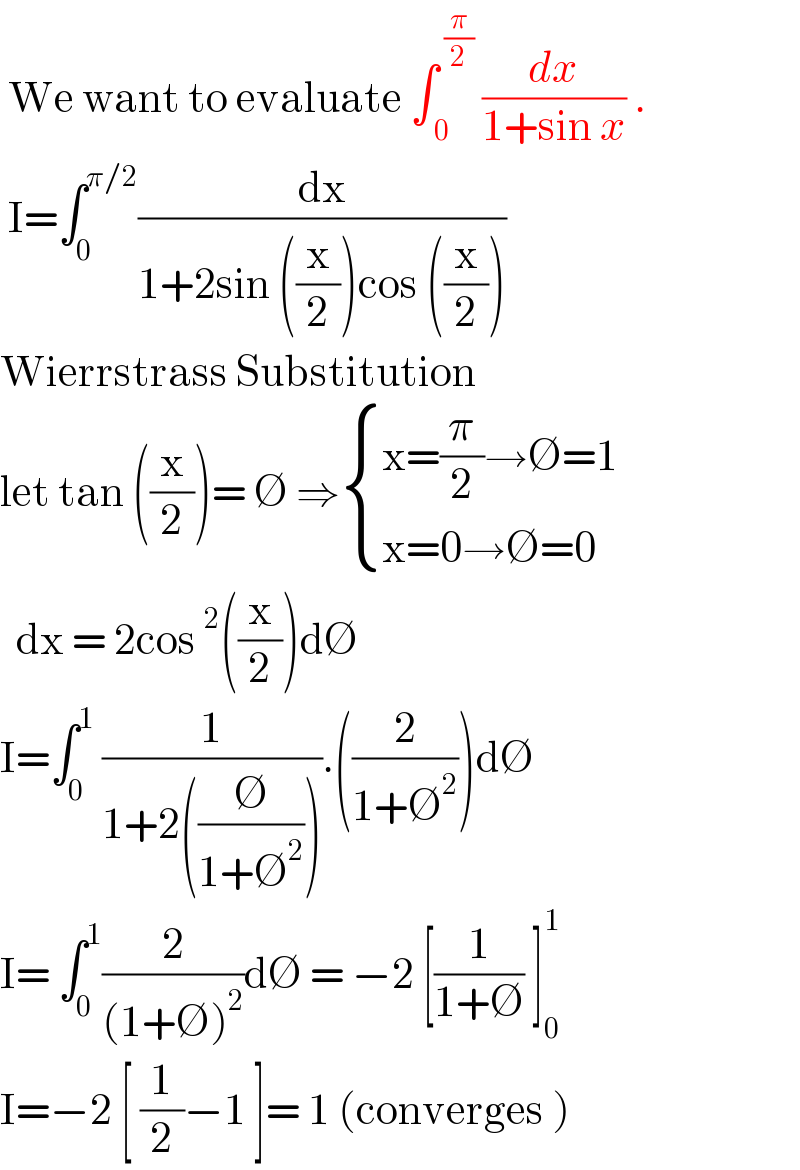  We want to evaluate ∫_( 0) ^( (π/2))  (dx/(1+sin x)) .   I=∫_0 ^(π/2) (dx/(1+2sin ((x/2))cos ((x/2))))  Wierrstrass Substitution  let tan ((x/2))= ∅ ⇒ { ((x=(π/2)→∅=1)),((x=0→∅=0)) :}    dx = 2cos^2 ((x/2))d∅  I=∫_0 ^1  (1/(1+2((∅/(1+∅^2 ))))).((2/(1+∅^2 )))d∅  I= ∫_0 ^1 (2/((1+∅)^2 ))d∅ = −2 [(1/(1+∅)) ]_0 ^1   I=−2 [ (1/2)−1 ]= 1 (converges )   
