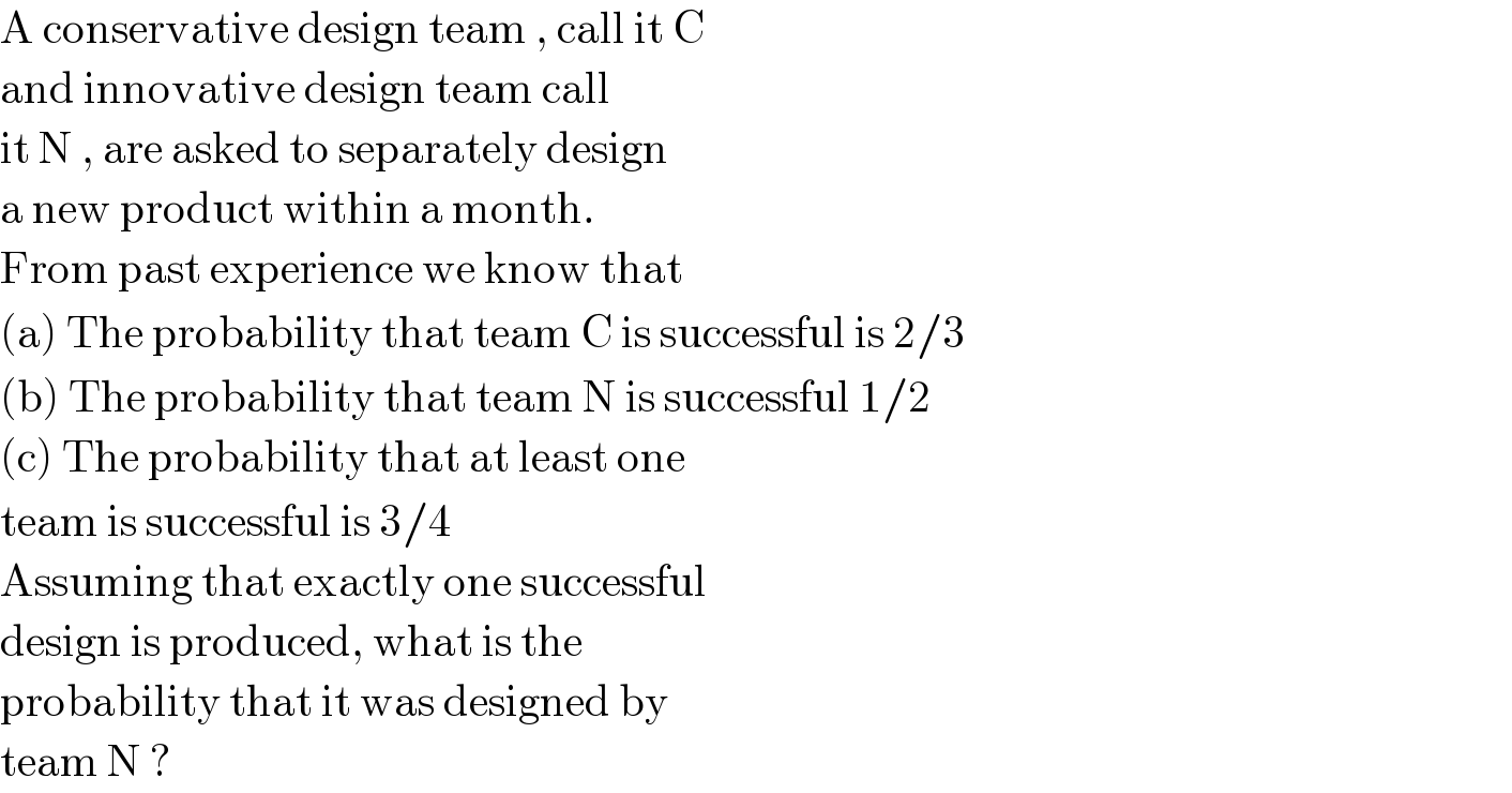 A conservative design team , call it C  and innovative design team call  it N , are asked to separately design  a new product within a month.  From past experience we know that  (a) The probability that team C is successful is 2/3  (b) The probability that team N is successful 1/2  (c) The probability that at least one  team is successful is 3/4  Assuming that exactly one successful  design is produced, what is the  probability that it was designed by  team N ?  