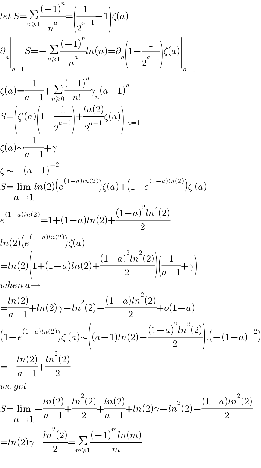 let S=Σ_(n≥1) (((−1)^n )/n^a )=((1/2^(a−1) )−1)ζ(a)  ∂_a ∣_(a=1) S=−Σ_(n≥1) (((−1)^n )/n^a )ln(n)=∂_a (1−(1/2^(a−1) ))ζ(a)∣_(a=1)   ζ(a)=(1/(a−1))+Σ_(n≥0) (((−1)^n )/(n!))γ_n (a−1)^n   S=(ζ′(a)(1−(1/2^(a−1) ))+((ln(2))/2^(a−1) )ζ(a))∣_(a=1)   ζ(a)∼(1/(a−1))+γ  ζ′∼−(a−1)^(−2)   S=lim_(a→1) ln(2)(e^((1−a)ln(2)) )ζ(a)+(1−e^((1−a)ln(2)) )ζ′(a)  e^((1−a)ln(2)) =1+(1−a)ln(2)+(((1−a)^2 ln^2 (2))/2)  ln(2)(e^((1−a)ln(2)) )ζ(a)  =ln(2)(1+(1−a)ln(2)+(((1−a)^2 ln^2 (2))/2))((1/(a−1))+γ)  when a→  =((ln(2))/(a−1))+ln(2)γ−ln^2 (2)−(((1−a)ln^2 (2))/2)+o(1−a)  (1−e^((1−a)ln(2)) )ζ′(a)∼((a−1)ln(2)−(((1−a)^2 ln^2 (2))/2)).(−(1−a)^(−2) )  =−((ln(2))/(a−1))+((ln^2 (2))/2)  we get  S=lim_(a→1) −((ln(2))/(a−1))+((ln^2 (2))/2)+((ln(2))/(a−1))+ln(2)γ−ln^2 (2)−(((1−a)ln^2 (2))/2)  =ln(2)γ−((ln^2 (2))/2)=Σ_(m≥1) (((−1)^m ln(m))/m)    