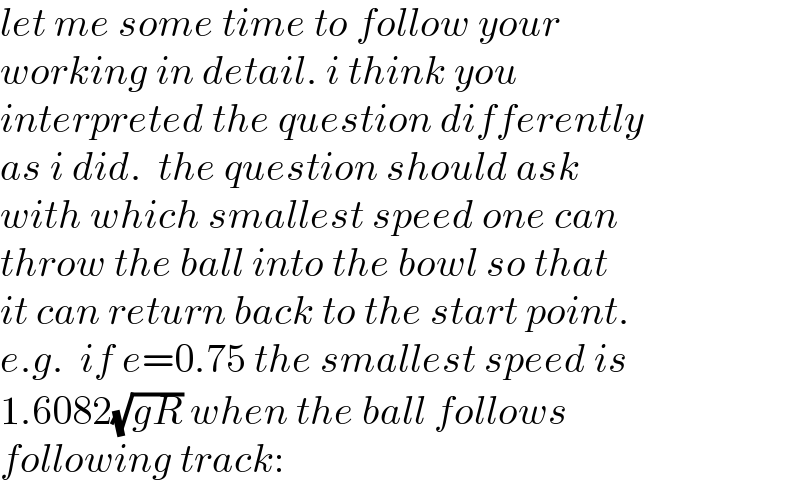 let me some time to follow your  working in detail. i think you  interpreted the question differently  as i did.  the question should ask  with which smallest speed one can  throw the ball into the bowl so that  it can return back to the start point.  e.g.  if e=0.75 the smallest speed is  1.6082(√(gR)) when the ball follows  following track:  