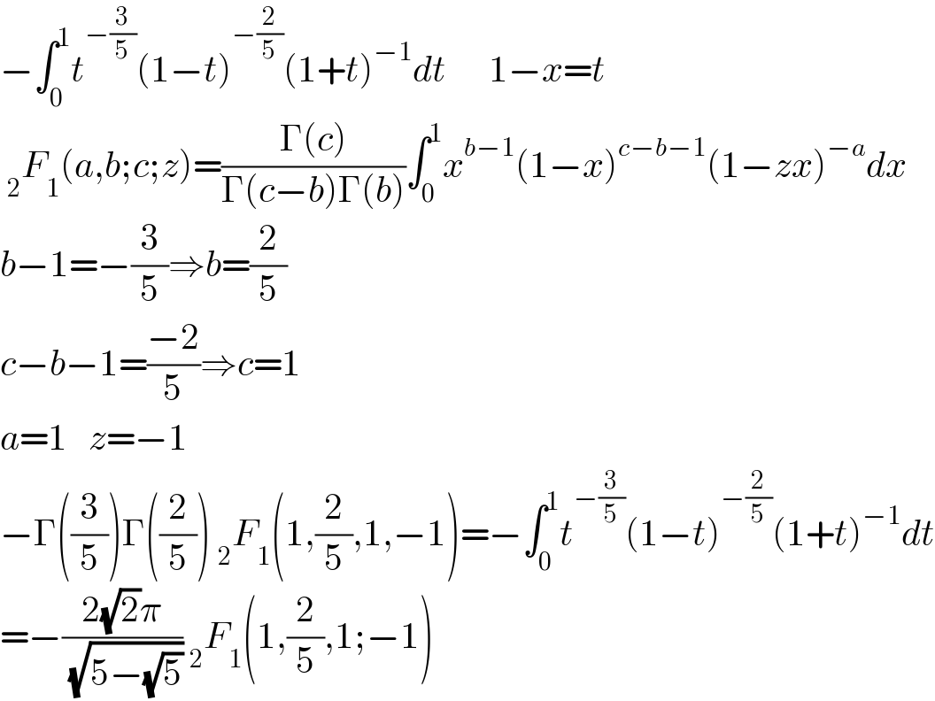 −∫_0 ^1 t^(−(3/5)) (1−t)^(−(2/5)) (1+t)^(−1) dt      1−x=t   _2 F_1 (a,b;c;z)=((Γ(c))/(Γ(c−b)Γ(b)))∫_0 ^1 x^(b−1) (1−x)^(c−b−1) (1−zx)^(−a) dx  b−1=−(3/5)⇒b=(2/5)  c−b−1=((−2)/5)⇒c=1  a=1   z=−1  −Γ((3/5))Γ((2/5)) _2 F_1 (1,(2/5),1,−1)=−∫_0 ^1 t^(−(3/5)) (1−t)^(−(2/5)) (1+t)^(−1) dt  =−((2(√2)π)/( (√(5−(√5))))) _2 F_1 (1,(2/5),1;−1)  