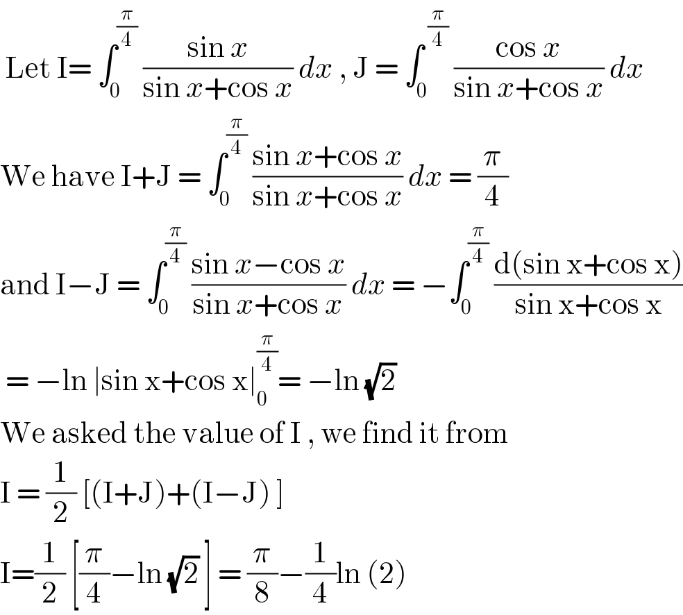  Let I= ∫_0 ^(π/4)  ((sin x)/(sin x+cos x)) dx , J = ∫_0 ^( (π/4))  ((cos x)/(sin x+cos x)) dx  We have I+J = ∫_0 ^(π/4)  ((sin x+cos x)/(sin x+cos x)) dx = (π/4)  and I−J = ∫_0 ^(π/4)  ((sin x−cos x)/(sin x+cos x)) dx = −∫_0 ^(π/4)  ((d(sin x+cos x))/(sin x+cos x))   = −ln ∣sin x+cos x∣_0 ^(π/4) = −ln (√2)   We asked the value of I , we find it from  I = (1/2) [(I+J)+(I−J) ]  I=(1/2) [(π/4)−ln (√2) ] = (π/8)−(1/4)ln (2)  