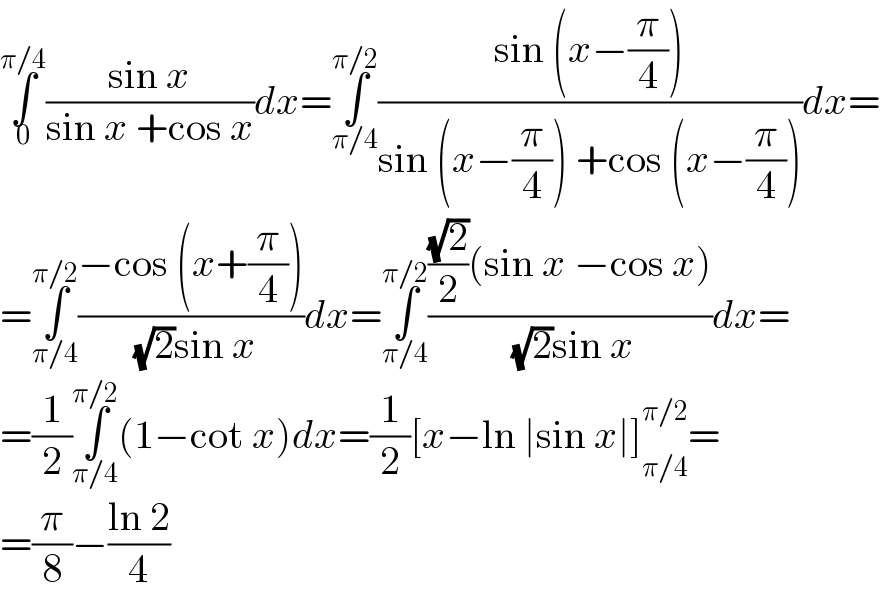 ∫_0 ^(π/4) ((sin x)/(sin x +cos x))dx=∫_(π/4) ^(π/2) ((sin (x−(π/4)))/(sin (x−(π/4)) +cos (x−(π/4))))dx=  =∫_(π/4) ^(π/2) ((−cos (x+(π/4)))/( (√2)sin x))dx=∫_(π/4) ^(π/2) ((((√2)/2)(sin x −cos x))/( (√2)sin x))dx=  =(1/2)∫_(π/4) ^(π/2) (1−cot x)dx=(1/2)[x−ln ∣sin x∣]_(π/4) ^(π/2) =  =(π/8)−((ln 2)/4)  