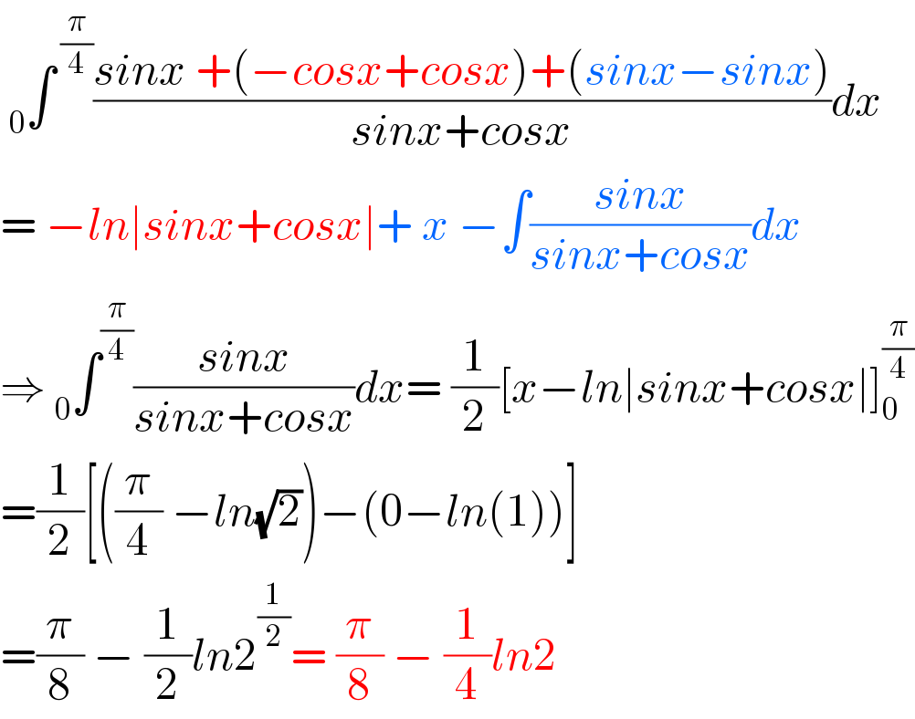  _0 ∫^( (π/4)) ((sinx +(−cosx+cosx)+(sinx−sinx))/(sinx+cosx))dx  = −ln∣sinx+cosx∣+ x −∫((sinx)/(sinx+cosx))dx  ⇒ _0 ∫^(π/4) ((sinx)/(sinx+cosx))dx= (1/2)[x−ln∣sinx+cosx∣]_0 ^(π/4)   =(1/2)[((π/4) −ln(√2))−(0−ln(1))]  =(π/8) − (1/2)ln2^(1/2) = (π/8) − (1/4)ln2  