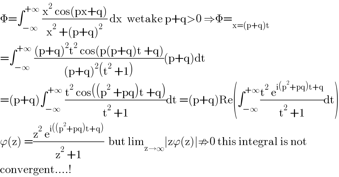 Φ=∫_(−∞) ^(+∞)  ((x^2  cos(px+q))/(x^2  +(p+q)^2 )) dx  wetake p+q>0 ⇒Φ=_(x=(p+q)t)   =∫_(−∞) ^(+∞)  (((p+q)^2 t^2  cos(p(p+q)t +q))/((p+q)^2 (t^2  +1)))(p+q)dt  =(p+q)∫_(−∞) ^(+∞)  ((t^2  cos((p^2  +pq)t +q))/(t^2  +1))dt =(p+q)Re(∫_(−∞) ^(+∞) ((t^2  e^(i(p^2 +pq)t+q) )/(t^2  +1))dt)  ϕ(z) =((z^2  e^(i((p^2 +pq)t+q)) )/(z^2  +1))  but lim_(z→∞) ∣zϕ(z)∣⇏0 this integral is not  convergent....!  