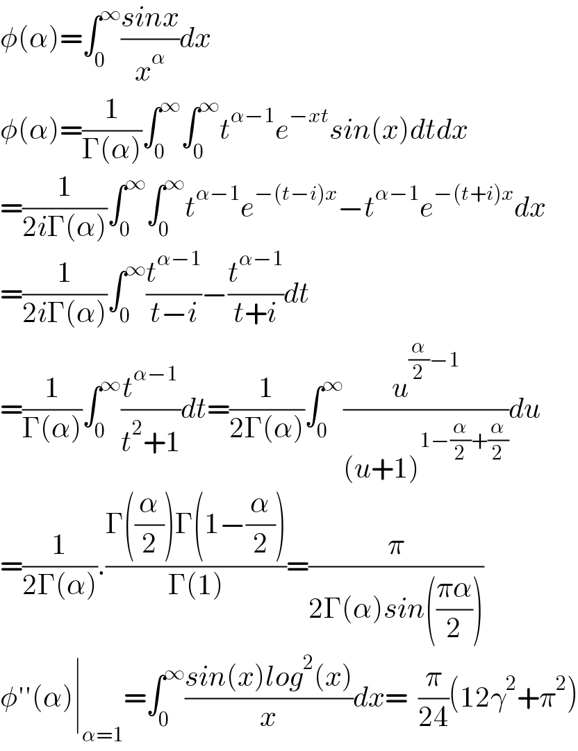φ(α)=∫_0 ^∞ ((sinx)/x^α )dx  φ(α)=(1/(Γ(α)))∫_0 ^∞ ∫_0 ^∞ t^(α−1) e^(−xt) sin(x)dtdx  =(1/(2iΓ(α)))∫_0 ^∞ ∫_0 ^∞ t^(α−1) e^(−(t−i)x) −t^(α−1) e^(−(t+i)x) dx  =(1/(2iΓ(α)))∫_0 ^∞ (t^(α−1) /(t−i))−(t^(α−1) /(t+i))dt  =(1/(Γ(α)))∫_0 ^∞ (t^(α−1) /(t^2 +1))dt=(1/(2Γ(α)))∫_0 ^∞ (u^((α/2)−1) /((u+1)^(1−(α/2)+(α/2)) ))du  =(1/(2Γ(α))).((Γ((α/2))Γ(1−(α/2)))/(Γ(1)))=(π/(2Γ(α)sin(((πα)/2))))  φ′′(α)∣_(α=1) =∫_0 ^∞ ((sin(x)log^2 (x))/x)dx=  (π/(24))(12γ^2 +π^2 )  