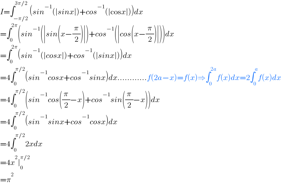 I=∫_(−π/2) ^(3π/2) (sin^(−1) (∣sinx∣)+cos^(−1) (∣cosx∣))dx  =∫_0 ^(2π) (sin^(−1) (∣sin(x−(π/2))∣)+cos^(−1) (∣cos(x−(π/2))∣))dx  =∫_0 ^(2π) (sin^(−1) (∣cosx∣)+cos^(−1) (∣sinx∣))dx  =4∫_0 ^(π/2) (sin^(−1) cosx+cos^(−1) sinx)dx............f(2a−x)=f(x)⇒∫_0 ^(2a) f(x)dx=2∫_0 ^a f(x)dx  =4∫_0 ^(π/2) (sin^(−1) cos((π/2)−x)+cos^(−1) sin((π/2)−x))dx  =4∫_0 ^(π/2) (sin^(−1) sinx+cos^(−1) cosx)dx  =4∫_0 ^(π/2) 2xdx  =4x^2 ∣_0 ^(π/2)   =π^2   