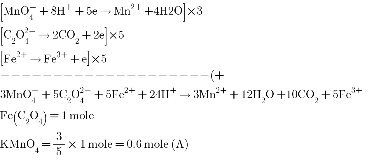 [MnO_4 ^−  + 8H^+  + 5e → Mn^(2+)  +4H2O]×3  [C_2 O_4 ^(2−)  → 2CO_2  + 2e]×5  [Fe^(2+)  → Fe^(3+)  + e]×5  −−−−−−−−−−−−−−−−−−−−(+  3MnO_4 ^−  + 5C_2 O_4 ^(2−)  + 5Fe^(2+)  + 24H^+  → 3Mn^(2+)  + 12H_2 O +10CO_2  + 5Fe^(3+)        Fe(C_2 O_4 ) = 1 mole  KMnO_4  = (3/5) × 1 mole = 0.6 mole (A)  