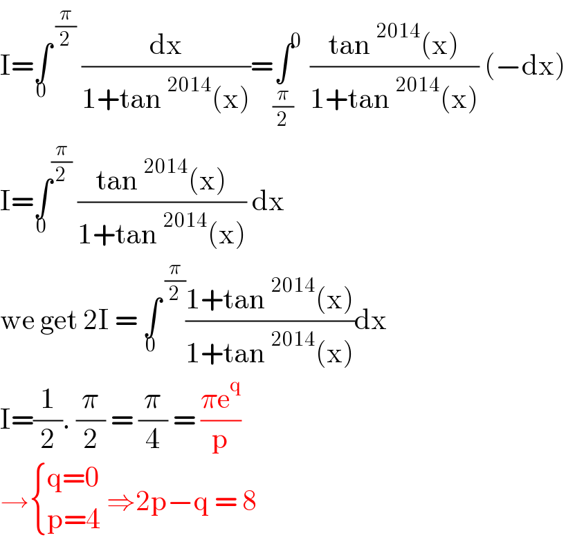 I=∫^( (π/2)) _0  (dx/(1+tan^(2014) (x)))=∫^0 _(π/2)  ((tan^(2014) (x))/(1+tan^(2014) (x))) (−dx)  I=∫^(π/2) _0  ((tan^(2014) (x))/(1+tan^(2014) (x))) dx   we get 2I = ∫^( (π/2)) _0 ((1+tan^(2014) (x))/(1+tan^(2014) (x)))dx  I=(1/2). (π/2) = (π/4) = ((πe^q )/p)  → { ((q=0)),((p=4)) :} ⇒2p−q = 8   