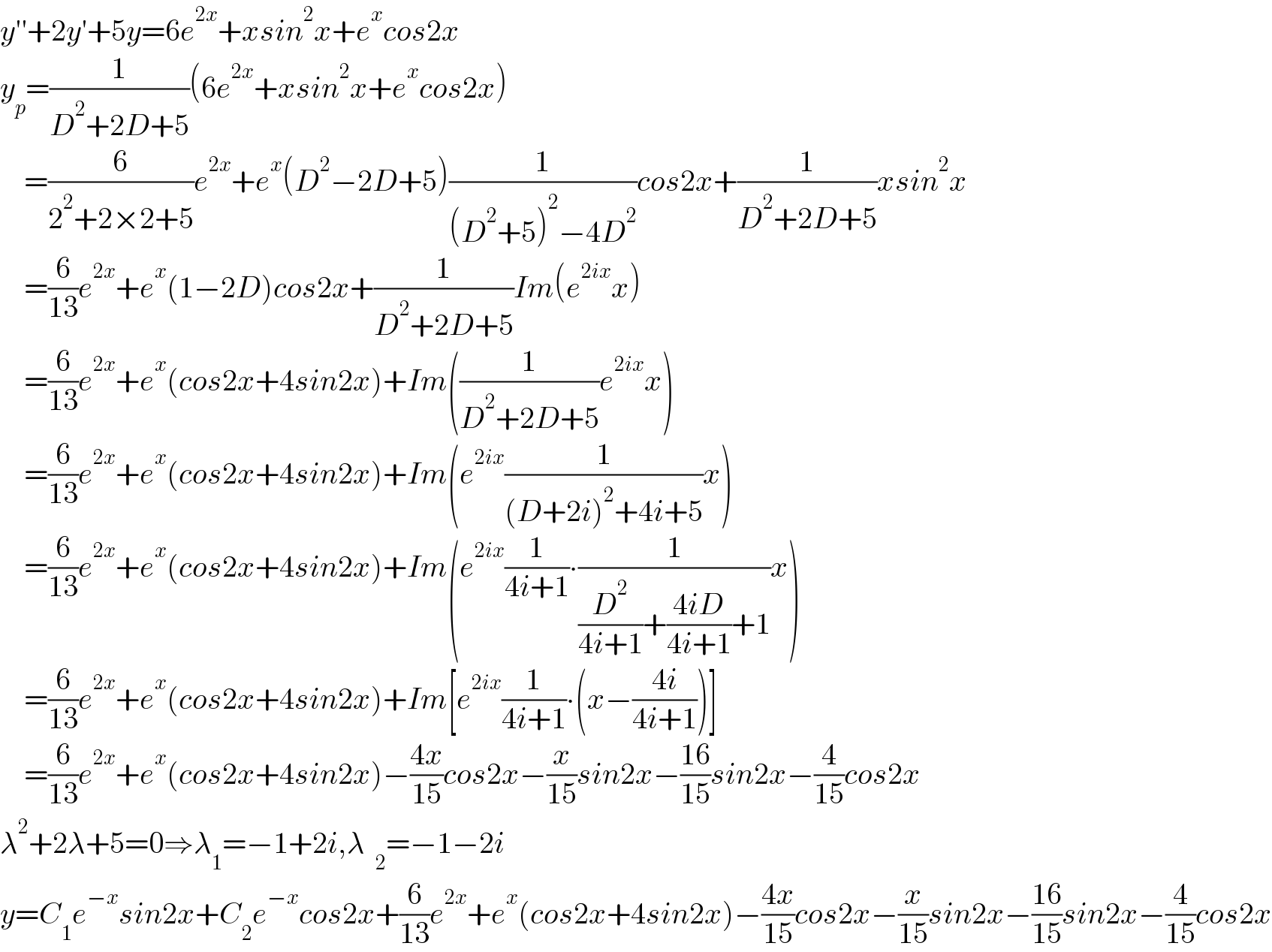 y′′+2y′+5y=6e^(2x) +xsin^2 x+e^x cos2x  y_p =(1/(D^2 +2D+5))(6e^(2x) +xsin^2 x+e^x cos2x)      =(6/(2^2 +2×2+5))e^(2x) +e^x (D^2 −2D+5)(1/((D^2 +5)^2 −4D^2 ))cos2x+(1/(D^2 +2D+5))xsin^2 x      =(6/(13))e^(2x) +e^x (1−2D)cos2x+(1/(D^2 +2D+5))Im(e^(2ix) x)      =(6/(13))e^(2x) +e^x (cos2x+4sin2x)+Im((1/(D^2 +2D+5))e^(2ix) x)      =(6/(13))e^(2x) +e^x (cos2x+4sin2x)+Im(e^(2ix) (1/((D+2i)^2 +4i+5))x)      =(6/(13))e^(2x) +e^x (cos2x+4sin2x)+Im(e^(2ix) (1/(4i+1))∙(1/((D^2 /(4i+1))+((4iD)/(4i+1))+1))x)      =(6/(13))e^(2x) +e^x (cos2x+4sin2x)+Im[e^(2ix) (1/(4i+1))∙(x−((4i)/(4i+1)))]      =(6/(13))e^(2x) +e^x (cos2x+4sin2x)−((4x)/(15))cos2x−(x/(15))sin2x−((16)/(15))sin2x−(4/(15))cos2x  λ^2 +2λ+5=0⇒λ_1 =−1+2i,λ=−1−2i  y=C_1 e^(−x) sin2x+C_2 e^(−x) cos2x+(6/(13))e^(2x) +e^x (cos2x+4sin2x)−((4x)/(15))cos2x−(x/(15))sin2x−((16)/(15))sin2x−(4/(15))cos2x  