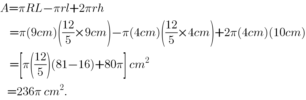 A=πRL−πrl+2πrh      =π(9cm)(((12)/5)×9cm)−π(4cm)(((12)/5)×4cm)+2π(4cm)(10cm)      =[π(((12)/5))(81−16)+80π] cm^2      =236π cm^2 .  