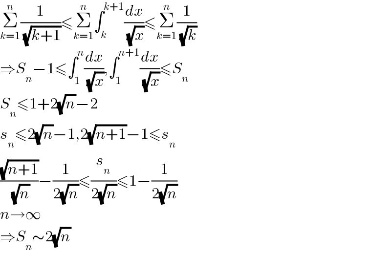 Σ_(k=1) ^n (1/( (√(k+1))))≤Σ_(k=1) ^n ∫_k ^(k+1) (dx/( (√x)))≤Σ_(k=1) ^n (1/( (√k)))  ⇒S_n −1≤∫_1 ^n (dx/( (√x))),∫_1 ^(n+1) (dx/( (√x)))≤S_n   S_n ≤1+2(√n)−2  s_n ≤2(√n)−1,2(√(n+1))−1≤s_n   ((√(n+1))/( (√n)))−(1/(2(√n)))≤(s_n /(2(√n)))≤1−(1/(2(√n)))  n→∞  ⇒S_n ∼2(√n)  