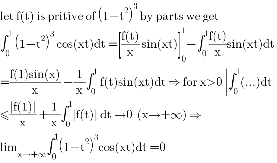 let f(t) is pritive of (1−t^2 )^3  by parts we get  ∫_0 ^1  (1−t^2 )^3  cos(xt)dt =[((f(t))/x) sin(xt)]_0 ^1 −∫_0 ^1 ((f(t))/x)sin(xt)dt   =((f(1)sin(x))/x) −(1/x)∫_0 ^1  f(t)sin(xt)dt ⇒ for x>0 ∣∫_0 ^1 (...)dt∣  ≤((∣f(1)∣)/x) +(1/x)∫_0 ^1 ∣f(t)∣ dt →0  (x→+∞) ⇒  lim_(x→+∞) ∫_0 ^1 (1−t^2 )^3 cos(xt)dt =0  