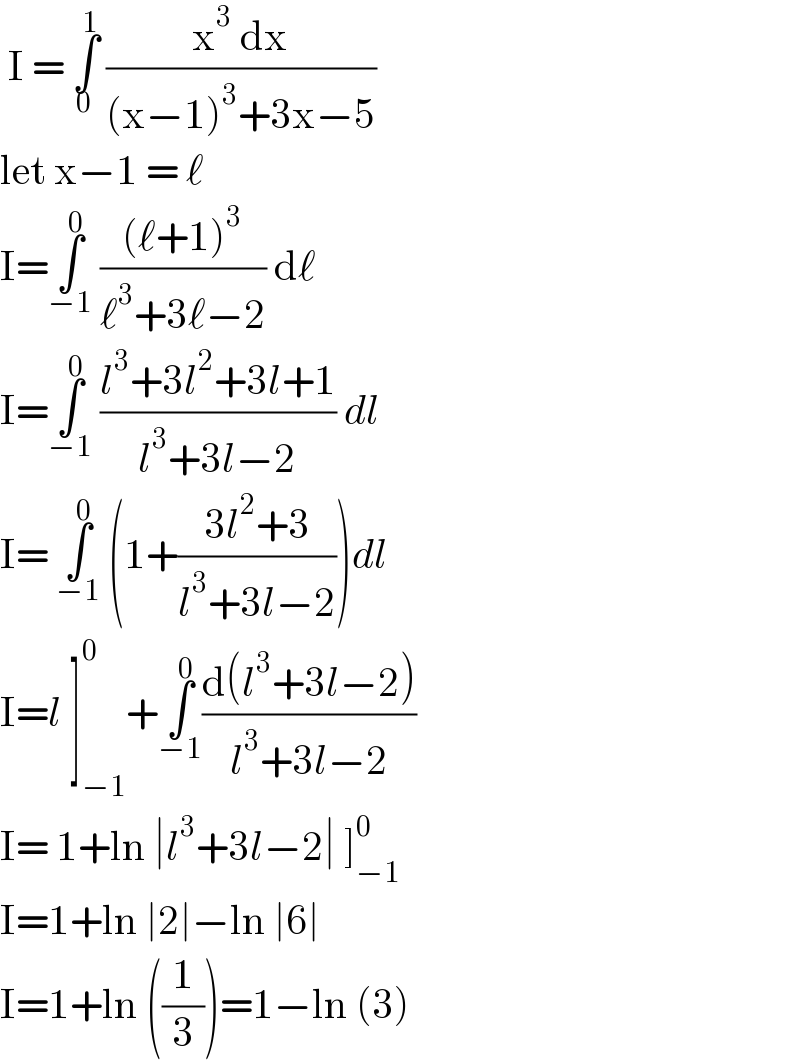  I = ∫_0 ^1  ((x^3  dx)/((x−1)^3 +3x−5))  let x−1 = ℓ   I=∫_(−1) ^0  (((ℓ+1)^3 )/(ℓ^3 +3ℓ−2)) dℓ  I=∫_(−1) ^0  ((l^3 +3l^2 +3l+1)/(l^3 +3l−2)) dl  I= ∫_(−1) ^0  (1+((3l^2 +3)/(l^3 +3l−2)))dl  I=l ]_(−1) ^0 +∫_(−1) ^0 ((d(l^3 +3l−2))/(l^3 +3l−2))   I= 1+ln ∣l^3 +3l−2∣ ]_(−1) ^0   I=1+ln ∣2∣−ln ∣6∣   I=1+ln ((1/3))=1−ln (3)  