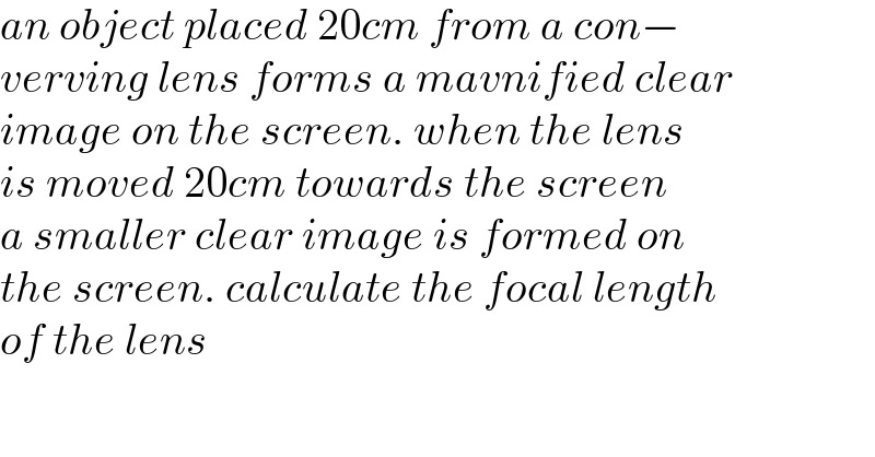 an object placed 20cm from a con−  verving lens forms a mavnified clear  image on the screen. when the lens  is moved 20cm towards the screen  a smaller clear image is formed on  the screen. calculate the focal length  of the lens  