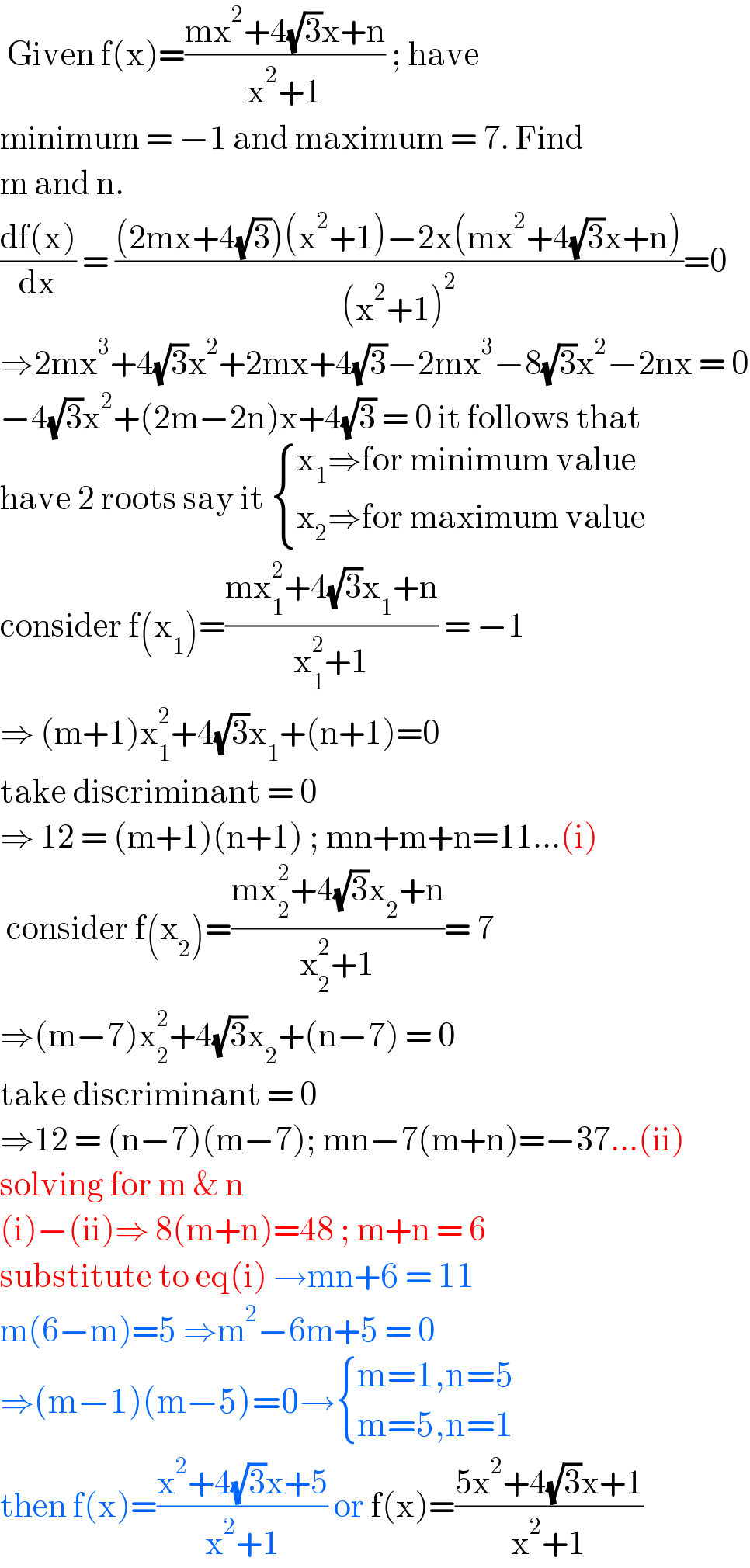  Given f(x)=((mx^2 +4(√3)x+n)/(x^2 +1)) ; have  minimum = −1 and maximum = 7. Find  m and n.   ((df(x))/dx) = (((2mx+4(√3))(x^2 +1)−2x(mx^2 +4(√3)x+n))/((x^2 +1)^2 ))=0  ⇒2mx^3 +4(√3)x^2 +2mx+4(√3)−2mx^3 −8(√3)x^2 −2nx = 0  −4(√3)x^2 +(2m−2n)x+4(√3) = 0 it follows that  have 2 roots say it  { ((x_1 ⇒for minimum value)),((x_2 ⇒for maximum value)) :}  consider f(x_1 )=((mx_1 ^2 +4(√3)x_1 +n)/(x_1 ^2 +1)) = −1  ⇒ (m+1)x_1 ^2 +4(√3)x_1 +(n+1)=0   take discriminant = 0  ⇒ 12 = (m+1)(n+1) ; mn+m+n=11...(i)   consider f(x_2 )=((mx_2 ^2 +4(√3)x_2 +n)/(x_2 ^2 +1))= 7  ⇒(m−7)x_2 ^2 +4(√3)x_2 +(n−7) = 0  take discriminant = 0  ⇒12 = (n−7)(m−7); mn−7(m+n)=−37...(ii)  solving for m & n   (i)−(ii)⇒ 8(m+n)=48 ; m+n = 6  substitute to eq(i) →mn+6 = 11  m(6−m)=5 ⇒m^2 −6m+5 = 0  ⇒(m−1)(m−5)=0→ { ((m=1,n=5)),((m=5,n=1)) :}  then f(x)=((x^2 +4(√3)x+5)/(x^2 +1)) or f(x)=((5x^2 +4(√3)x+1)/(x^2 +1))  