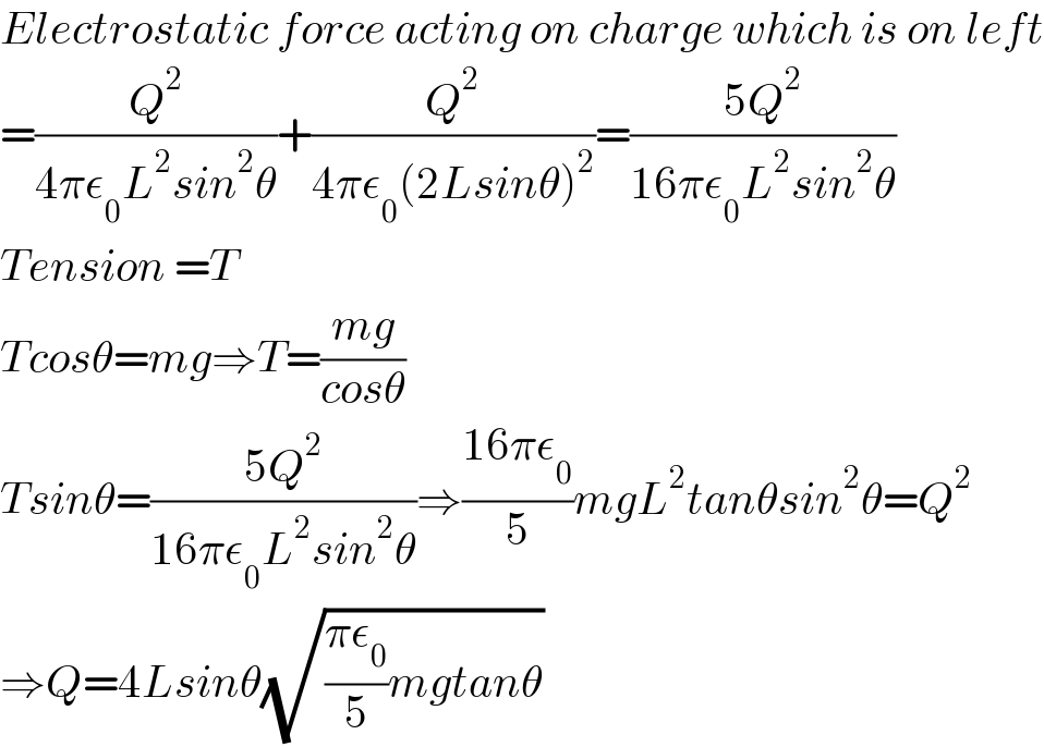 Electrostatic force acting on charge which is on left  =(Q^2 /(4πε_0 L^2 sin^2 θ))+(Q^2 /(4πε_0 (2Lsinθ)^2 ))=((5Q^2 )/(16πε_0 L^2 sin^2 θ))  Tension =T   Tcosθ=mg⇒T=((mg)/(cosθ))  Tsinθ=((5Q^2 )/(16πε_0 L^2 sin^2 θ))⇒((16πε_0 )/5)mgL^2 tanθsin^2 θ=Q^2   ⇒Q=4Lsinθ(√(((πε_0 )/5)mgtanθ))  