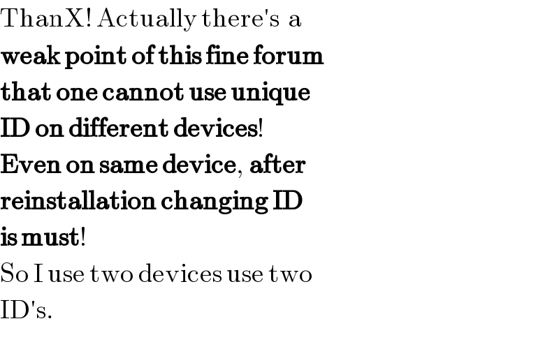 ThanX! Actually there′s  a  weak point of this fine forum  that one cannot use unique  ID on different devices!  Even on same device, after   reinstallation changing ID  is must!  So I use two devices use two  ID′s.  