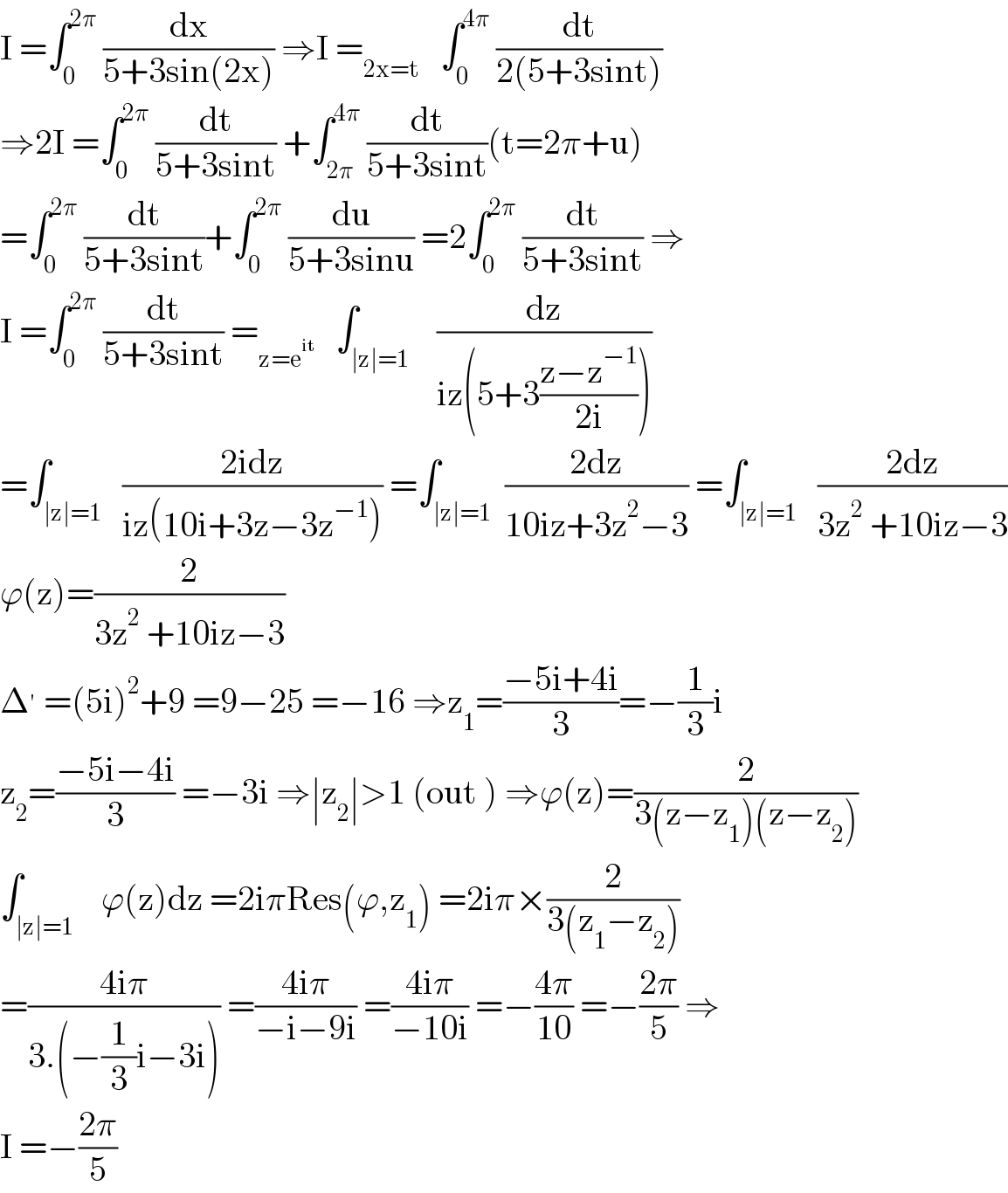 I =∫_0 ^(2π)  (dx/(5+3sin(2x))) ⇒I =_(2x=t)    ∫_0 ^(4π)  (dt/(2(5+3sint)))  ⇒2I =∫_0 ^(2π)  (dt/(5+3sint)) +∫_(2π) ^(4π)  (dt/(5+3sint))(t=2π+u)  =∫_0 ^(2π)  (dt/(5+3sint))+∫_0 ^(2π)  (du/(5+3sinu)) =2∫_0 ^(2π)  (dt/(5+3sint)) ⇒  I =∫_0 ^(2π)  (dt/(5+3sint)) =_(z=e^(it) )    ∫_(∣z∣=1)    (dz/(iz(5+3((z−z^(−1) )/(2i)))))  =∫_(∣z∣=1)   ((2idz)/(iz(10i+3z−3z^(−1) ))) =∫_(∣z∣=1)  ((2dz)/(10iz+3z^2 −3)) =∫_(∣z∣=1)   ((2dz)/(3z^2  +10iz−3))  ϕ(z)=(2/(3z^2  +10iz−3))  Δ^′  =(5i)^2 +9 =9−25 =−16 ⇒z_1 =((−5i+4i)/3)=−(1/3)i  z_2 =((−5i−4i)/3) =−3i ⇒∣z_2 ∣>1 (out ) ⇒ϕ(z)=(2/(3(z−z_1 )(z−z_2 )))  ∫_(∣z∣=1)    ϕ(z)dz =2iπRes(ϕ,z_1 ) =2iπ×(2/(3(z_1 −z_2 )))  =((4iπ)/(3.(−(1/3)i−3i))) =((4iπ)/(−i−9i)) =((4iπ)/(−10i)) =−((4π)/(10)) =−((2π)/5) ⇒  I =−((2π)/5)  