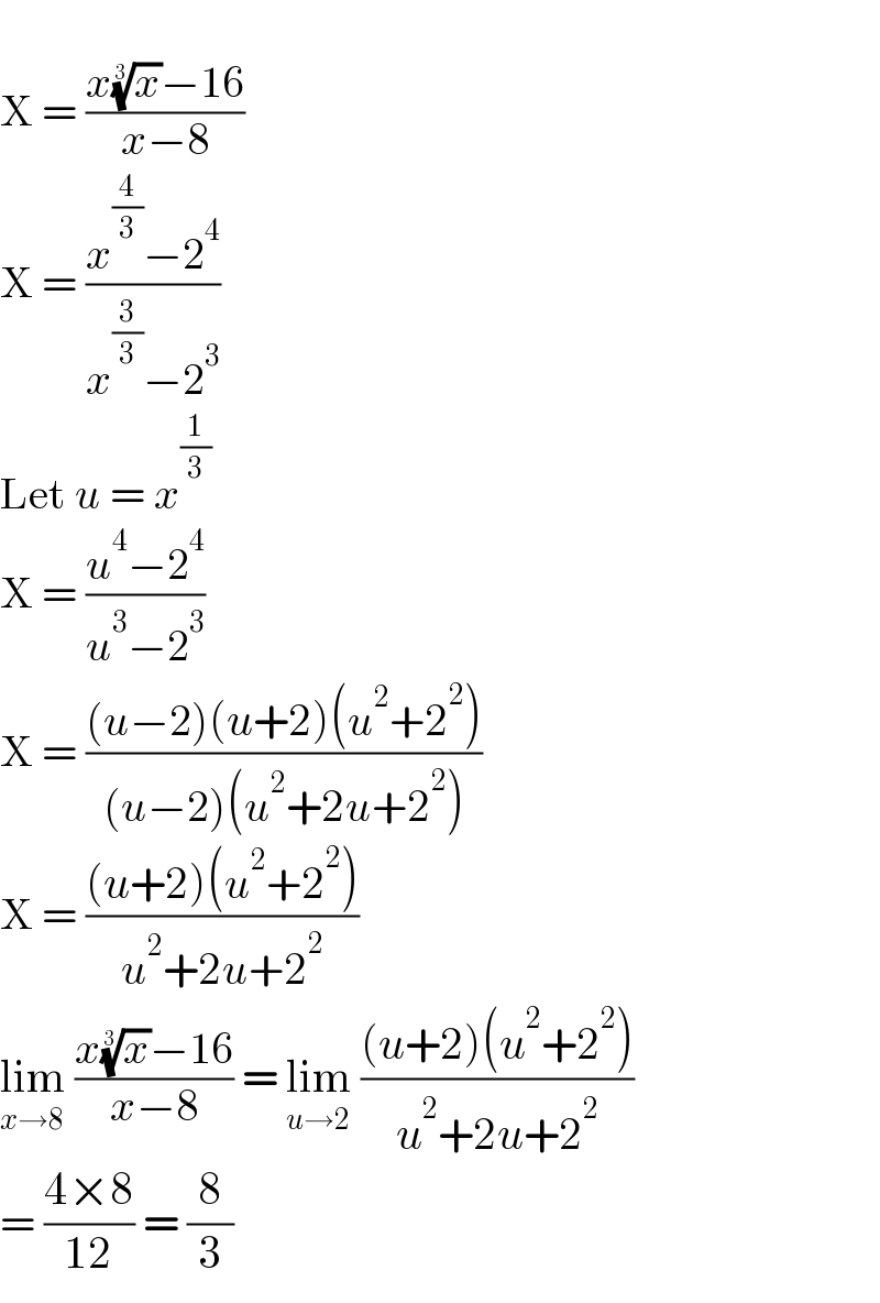   X = ((x(x)^(1/3) −16)/(x−8))  X = ((x^(4/3) −2^4 )/(x^(3/3) −2^3 ))  Let u = x^(1/3)   X = ((u^4 −2^4 )/(u^3 −2^3 ))  X = (((u−2)(u+2)(u^2 +2^2 ))/((u−2)(u^2 +2u+2^2 )))  X = (((u+2)(u^2 +2^2 ))/(u^2 +2u+2^2 ))  lim_(x→8)  ((x(x)^(1/3) −16)/(x−8)) = lim_(u→2)  (((u+2)(u^2 +2^2 ))/(u^2 +2u+2^2 ))  = ((4×8)/(12)) = (8/3)  