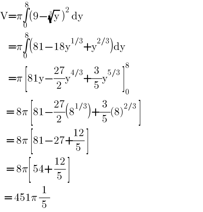 V=π∫_0 ^8 (9−(y)^(1/3)  )^2  dy      =π∫_0 ^8 (81−18y^(1/3) +y^(2/3) )dy      =π [81y−((27)/2)y^(4/3) +(3/5)y^(5/3)  ]_0 ^8      = 8π [81−((27)/2)(8^(1/3) )+(3/5)(8)^(2/3)  ]     = 8π [81−27+((12)/5) ]     = 8π[ 54+ ((12)/5) ]    = 451π (1/5)  