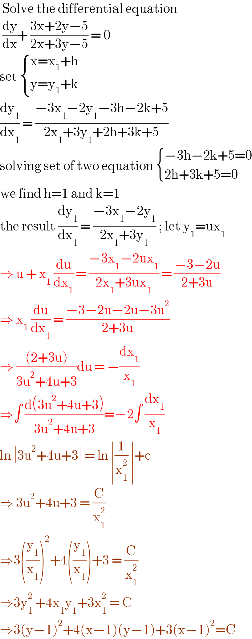  Solve the differential equation    (dy/dx)+ ((3x+2y−5)/(2x+3y−5)) = 0   set  { ((x=x_1 +h)),((y=y_1 +k)) :}  (dy_1 /dx_1 ) = ((−3x_1 −2y_1 −3h−2k+5)/(2x_1 +3y_1 +2h+3k+5))  solving set of two equation  { ((−3h−2k+5=0)),((2h+3k+5=0)) :}  we find h=1 and k=1   the result (dy_1 /dx_1 ) = ((−3x_1 −2y_1 )/(2x_1 +3y_1 )) ; let y_1 =ux_1   ⇒ u + x_1  (du/dx_1 ) = ((−3x_1 −2ux_1 )/(2x_1 +3ux_1 )) = ((−3−2u)/(2+3u))  ⇒ x_1  (du/dx_1 ) = ((−3−2u−2u−3u^2 )/(2+3u))  ⇒ (((2+3u))/(3u^2 +4u+3))du = −(dx_1 /x_1 )  ⇒∫ ((d(3u^2 +4u+3))/(3u^2 +4u+3))=−2∫ (dx_1 /x_1 )  ln ∣3u^2 +4u+3∣ = ln ∣(1/x_1 ^2 ) ∣+c  ⇒ 3u^2 +4u+3 = (C/x_1 ^2 )  ⇒3((y_1 /x_1 ))^2 +4((y_1 /x_1 ))+3 = (C/x_1 ^2 )  ⇒3y_1 ^2  +4x_1 y_1 +3x_1 ^2  = C  ⇒3(y−1)^2 +4(x−1)(y−1)+3(x−1)^2 =C  