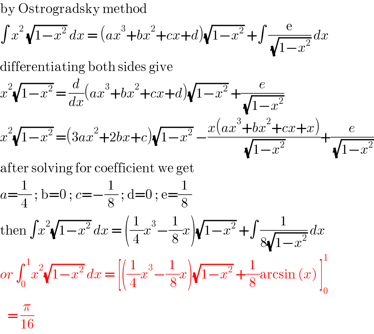 by Ostrogradsky method  âˆ« x^2  (âˆš(1âˆ’x^2 )) dx = (ax^3 +bx^2 +cx+d)(âˆš(1âˆ’x^2 )) +âˆ« (e/( (âˆš(1âˆ’x^2 )))) dx  differentiating both sides give   x^2 (âˆš(1âˆ’x^2 )) = (d/dx)(ax^3 +bx^2 +cx+d)(âˆš(1âˆ’x^2 )) +(e/( (âˆš(1âˆ’x^2 ))))  x^2 (âˆš(1âˆ’x^2 )) =(3ax^2 +2bx+c)(âˆš(1âˆ’x^2 )) âˆ’((x(ax^3 +bx^2 +cx+x))/( (âˆš(1âˆ’x^2 ))))+(e/( (âˆš(1âˆ’x^2 ))))  after solving for coefficient we get   a=(1/4) ; b=0 ; c=âˆ’(1/8) ; d=0 ; e=(1/8)  then âˆ«x^2 (âˆš(1âˆ’x^2 )) dx = ((1/4)x^3 âˆ’(1/8)x)(âˆš(1âˆ’x^2 )) +âˆ« (1/(8(âˆš(1âˆ’x^2 )))) dx  or âˆ«_0 ^( 1) x^2 (âˆš(1âˆ’x^2 )) dx = [((1/4)x^3 âˆ’(1/( 8))x)(âˆš(1âˆ’x^2 )) +(1/8)arcsin (x) ]_0 ^1      = (Ï€/(16))   
