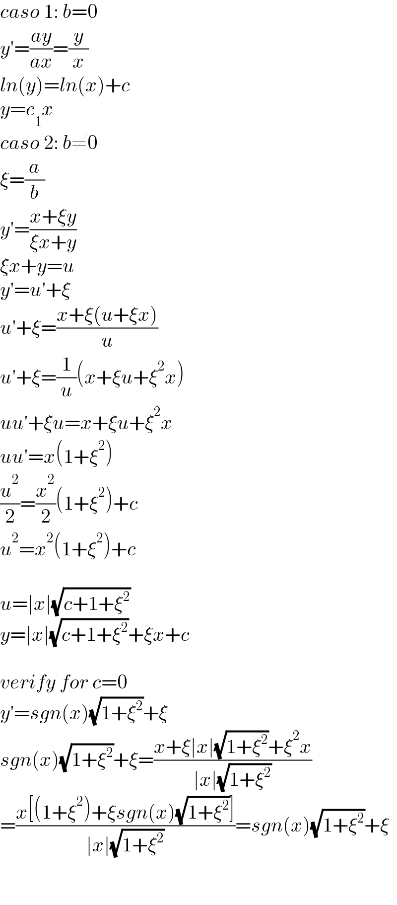 caso 1: b=0   y′=((ay)/(ax))=(y/x)  ln(y)=ln(x)+c  y=c_1 x  caso 2: b≠0  ξ=(a/b)  y′=((x+ξy)/(ξx+y))  ξx+y=u  y′=u′+ξ  u′+ξ=((x+ξ(u+ξx))/u)  u′+ξ=(1/u)(x+ξu+ξ^2 x)  uu′+ξu=x+ξu+ξ^2 x  uu′=x(1+ξ^2 )  (u^2 /2)=(x^2 /2)(1+ξ^2 )+c  u^2 =x^2 (1+ξ^2 )+c    u=∣x∣(√(c+1+ξ^2 ))  y=∣x∣(√(c+1+ξ^2 ))+ξx+c    verify for c=0  y′=sgn(x)(√(1+ξ^2 ))+ξ  sgn(x)(√(1+ξ^2 ))+ξ=((x+ξ∣x∣(√(1+ξ^2 ))+ξ^2 x)/(∣x∣(√(1+ξ^2 ))))  =((x[(1+ξ^2 )+ξsgn(x)(√(1+ξ^2 ))])/(∣x∣(√(1+ξ^2 ))))=sgn(x)(√(1+ξ^2 ))+ξ      
