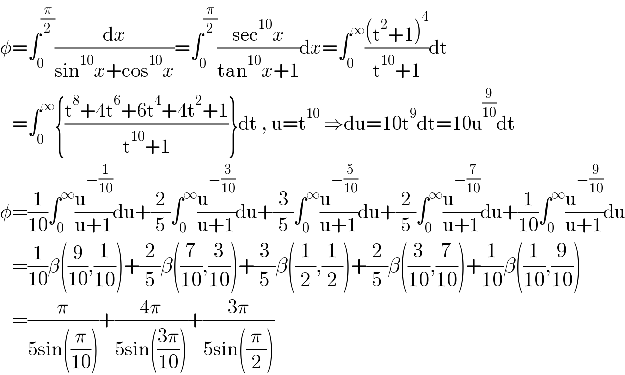 φ=∫_0 ^(π/2) (dx/(sin^(10) x+cos^(10) x))=∫_0 ^(π/2) ((sec^(10) x)/(tan^(10) x+1))dx=∫_0 ^∞ (((t^2 +1)^4 )/(t^(10) +1))dt     =∫_0 ^∞ {((t^8 +4t^6 +6t^4 +4t^2 +1)/(t^(10) +1))}dt , u=t^(10)  ⇒du=10t^9 dt=10u^(9/(10)) dt  φ=(1/(10))∫_0 ^∞ (u^(−(1/(10))) /(u+1))du+(2/5)∫_0 ^∞ (u^(−(3/(10))) /(u+1))du+(3/5)∫_0 ^∞ (u^(−(5/(10))) /(u+1))du+(2/5)∫_0 ^∞ (u^(−(7/(10))) /(u+1))du+(1/(10))∫_0 ^∞ (u^(−(9/(10))) /(u+1))du     =(1/(10))β((9/(10)),(1/(10)))+(2/5)β((7/(10)),(3/(10)))+(3/5)β((1/2),(1/2))+(2/5)β((3/(10)),(7/(10)))+(1/(10))β((1/(10)),(9/(10)))     =(π/(5sin((π/(10)))))+((4π)/(5sin(((3π)/(10)))))+((3π)/(5sin((π/2))))  