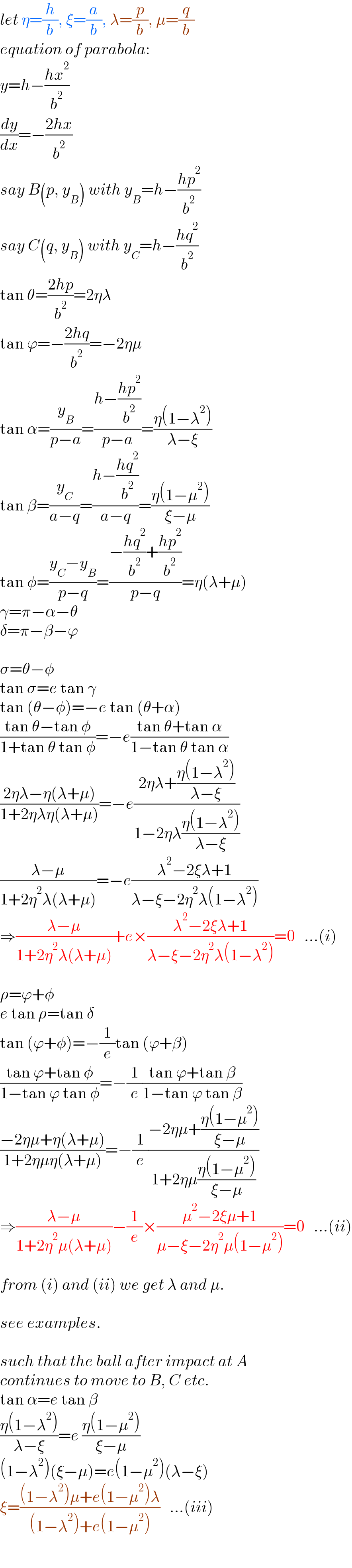 let η=(h/b), ξ=(a/b), λ=(p/b), μ=(q/b)  equation of parabola:  y=h−((hx^2 )/b^2 )  (dy/dx)=−((2hx)/b^2 )  say B(p, y_B ) with y_B =h−((hp^2 )/b^2 )  say C(q, y_B ) with y_C =h−((hq^2 )/b^2 )  tan θ=((2hp)/b^2 )=2ηλ  tan ϕ=−((2hq)/b^2 )=−2ημ  tan α=(y_B /(p−a))=((h−((hp^2 )/b^2 ))/(p−a))=((η(1−λ^2 ))/(λ−ξ))  tan β=(y_C /(a−q))=((h−((hq^2 )/b^2 ))/(a−q))=((η(1−μ^2 ))/(ξ−μ))  tan φ=((y_C −y_B )/(p−q))=((−((hq^2 )/b^2 )+((hp^2 )/b^2 ))/(p−q))=η(λ+μ)  γ=π−α−θ  δ=π−β−ϕ    σ=θ−φ  tan σ=e tan γ  tan (θ−φ)=−e tan (θ+α)  ((tan θ−tan φ)/(1+tan θ tan φ))=−e((tan θ+tan α)/(1−tan θ tan α))  ((2ηλ−η(λ+μ))/(1+2ηλη(λ+μ)))=−e((2ηλ+((η(1−λ^2 ))/(λ−ξ)))/(1−2ηλ((η(1−λ^2 ))/(λ−ξ))))  ((λ−μ)/(1+2η^2 λ(λ+μ)))=−e((λ^2 −2ξλ+1)/(λ−ξ−2η^2 λ(1−λ^2 )))  ⇒((λ−μ)/(1+2η^2 λ(λ+μ)))+e×((λ^2 −2ξλ+1)/(λ−ξ−2η^2 λ(1−λ^2 )))=0   ...(i)    ρ=ϕ+φ  e tan ρ=tan δ  tan (ϕ+φ)=−(1/e)tan (ϕ+β)  ((tan ϕ+tan φ)/(1−tan ϕ tan φ))=−(1/e)((tan ϕ+tan β)/(1−tan ϕ tan β))  ((−2ημ+η(λ+μ))/(1+2ημη(λ+μ)))=−(1/e)((−2ημ+((η(1−μ^2 ))/(ξ−μ)))/(1+2ημ((η(1−μ^2 ))/(ξ−μ))))  ⇒((λ−μ)/(1+2η^2 μ(λ+μ)))−(1/e)×((μ^2 −2ξμ+1)/(μ−ξ−2η^2 μ(1−μ^2 )))=0   ...(ii)    from (i) and (ii) we get λ and μ.    see examples.    such that the ball after impact at A  continues to move to B, C etc.  tan α=e tan β  ((η(1−λ^2 ))/(λ−ξ))=e ((η(1−μ^2 ))/(ξ−μ))  (1−λ^2 )(ξ−μ)=e(1−μ^2 )(λ−ξ)  ξ=(((1−λ^2 )μ+e(1−μ^2 )λ)/((1−λ^2 )+e(1−μ^2 )))   ...(iii)  