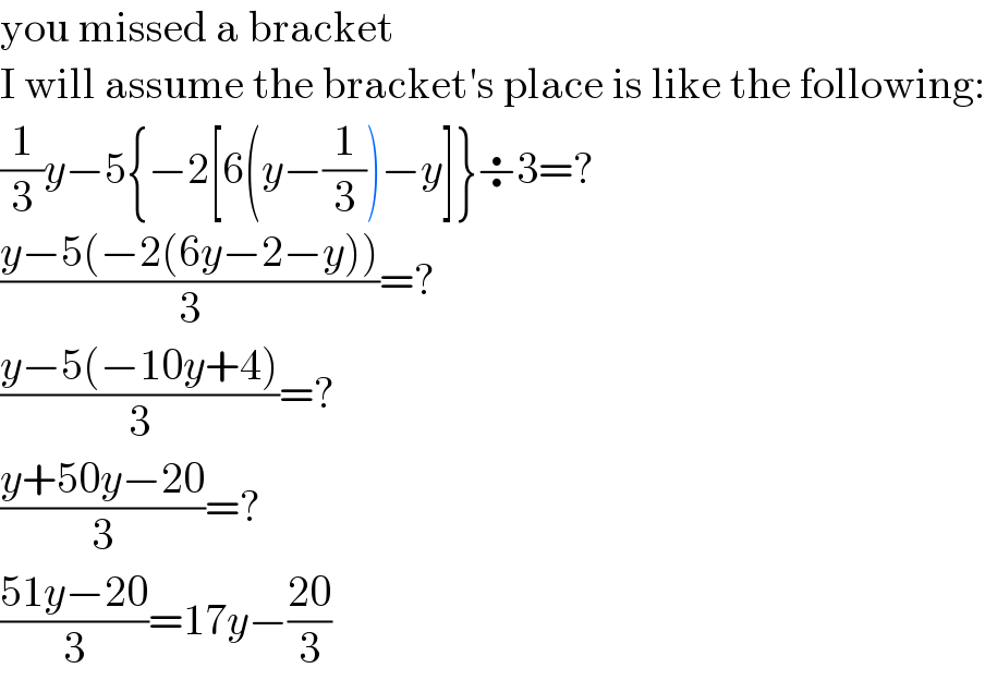 you missed a bracket  I will assume the bracket′s place is like the following:  (1/3)y−5{−2[6(y−(1/3))−y]}÷3=?  ((y−5(−2(6y−2−y)))/3)=?  ((y−5(−10y+4))/3)=?  ((y+50y−20)/3)=?  ((51y−20)/3)=17y−((20)/3)  