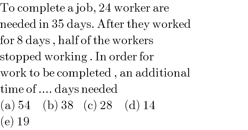 To complete a job, 24 worker are  needed in 35 days. After they worked  for 8 days , half of the workers   stopped working . In order for  work to be completed , an additional  time of .... days needed  (a) 54     (b) 38    (c) 28     (d) 14  (e) 19   