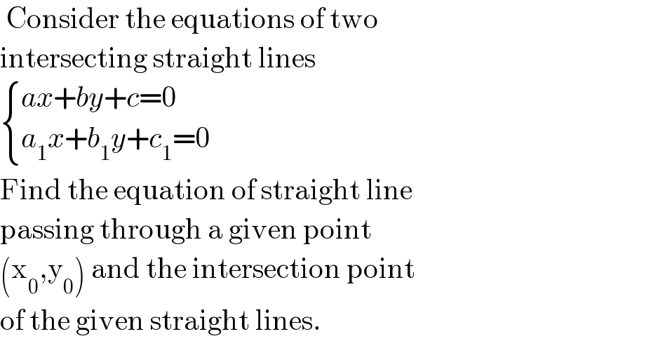  Consider the equations of two  intersecting straight lines   { ((ax+by+c=0)),((a_1 x+b_1 y+c_1 =0)) :}  Find the equation of straight line  passing through a given point  (x_0 ,y_0 ) and the intersection point  of the given straight lines.  
