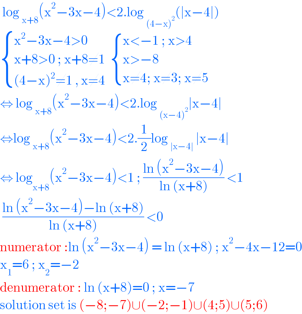 log _(x+8) (x^2 −3x−4)<2.log _((4−x)^2 ) (∣x−4∣)   { ((x^2 −3x−4>0)),((x+8>0 ; x+8≠1 )),(((4−x)^2 ≠1 , x≠4 )) :}  { ((x<−1 ; x>4)),((x>−8)),((x≠4; x≠3; x≠5)) :}  ⇔ log _(x+8) (x^2 −3x−4)<2.log _((x−4)^2 ) ∣x−4∣  ⇔log _(x+8) (x^2 −3x−4)<2.(1/2)log _(∣x−4∣)  ∣x−4∣  ⇔ log _(x+8) (x^2 −3x−4)<1 ; ((ln (x^2 −3x−4))/(ln (x+8))) <1   ((ln (x^2 −3x−4)−ln (x+8))/(ln (x+8))) <0  numerator :ln (x^2 −3x−4) = ln (x+8) ; x^2 −4x−12=0  x_1 =6 ; x_2 =−2  denumerator : ln (x+8)=0 ; x=−7  solution set is (−8;−7)∪(−2;−1)∪(4;5)∪(5;6)   