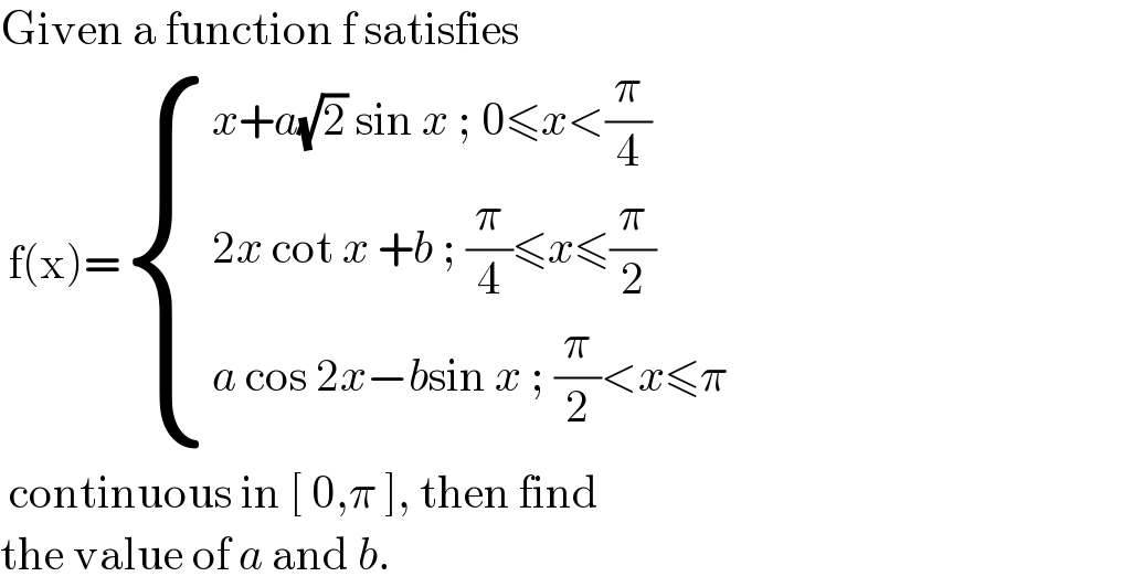 Given a function f satisfies   f(x)= { ((x+a(√2) sin x ; 0≤x<(π/4))),((2x cot x +b ; (π/4)≤x≤(π/2))),((a cos 2x−bsin x ; (π/2)<x≤π)) :}   continuous in [ 0,π ], then find  the value of a and b.   