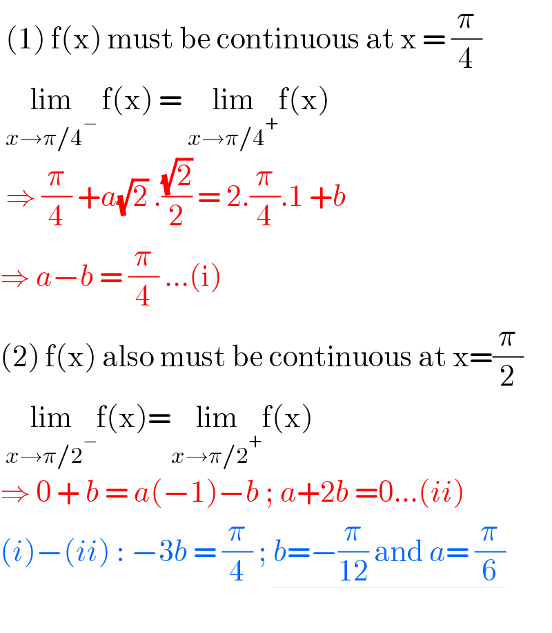  (1) f(x) must be continuous at x = (π/4)   lim_(x→π/4^− )  f(x) = lim_(x→π/4^+ ) f(x)   ⇒ (π/4) +a(√2) .((√2)/2) = 2.(π/4).1 +b   ⇒ a−b = (π/4) ...(i)  (2) f(x) also must be continuous at x=(π/2)   lim_(x→π/2^− ) f(x)=lim_(x→π/2^+ ) f(x)  ⇒ 0 + b = a(−1)−b ; a+2b =0...(ii)  (i)−(ii) : −3b = (π/4) ; b=−(π/(12)) and a= (π/6)    