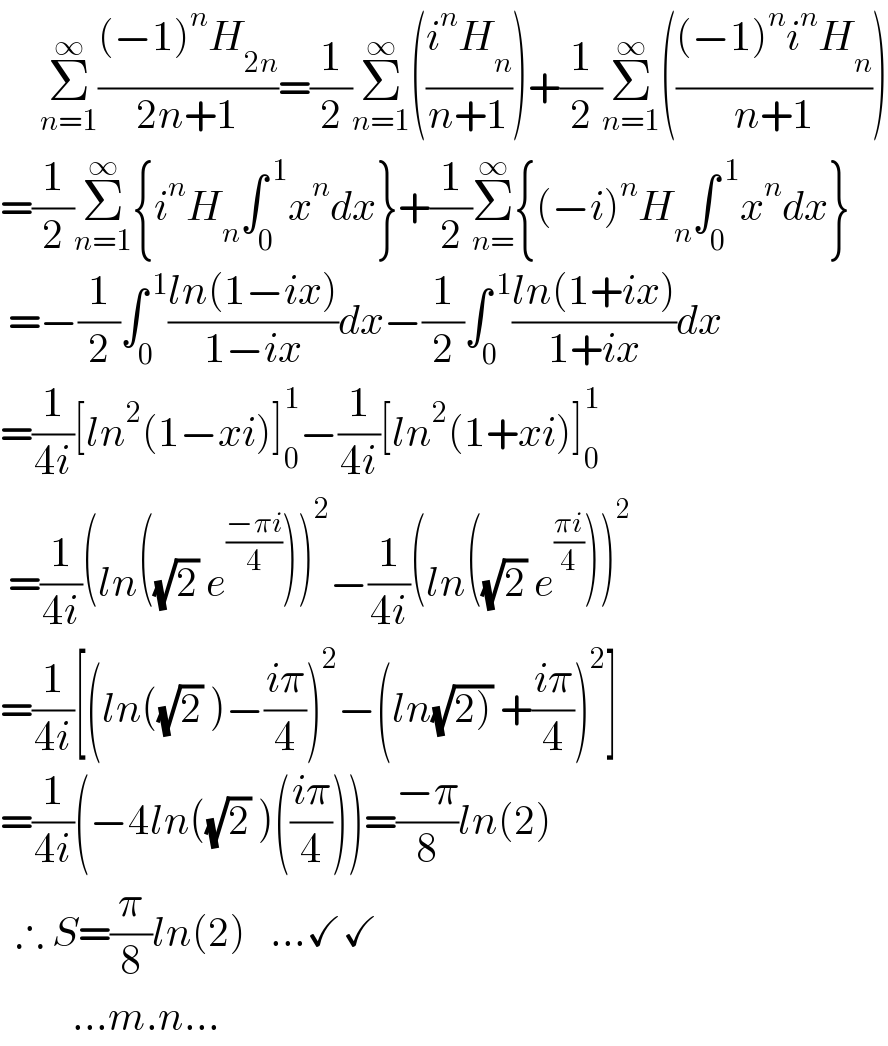      Σ_(n=1) ^∞ (((−1)^n H_(2n) )/(2n+1))=(1/2)Σ_(n=1) ^∞ (((i^n H_n )/(n+1)))+(1/2)Σ_(n=1) ^∞ ((((−1)^n i^n H_n )/(n+1)))  =(1/2)Σ_(n=1) ^∞ {i^n H_n ∫_0 ^( 1) x^n dx}+(1/2)Σ_(n=) ^∞ {(−i)^n H_n ∫_0 ^( 1) x^n dx}   =−(1/2)∫_0 ^( 1) ((ln(1−ix))/(1−ix))dx−(1/2)∫_0 ^( 1) ((ln(1+ix))/(1+ix))dx  =(1/(4i))[ln^2 (1−xi)]_0 ^1 −(1/(4i))[ln^2 (1+xi)]_(0 ) ^1    =(1/(4i))(ln((√2) e^((−πi)/4) ))^2 −(1/(4i))(ln((√2) e^((πi)/4) ))^2   =(1/(4i))[(ln((√2) )−((iπ)/4))^2 −(ln(√(2))) +((iπ)/4))^2 ]  =(1/(4i))(−4ln((√2) )(((iπ)/4)))=((−π)/8)ln(2)    ∴ S=(π/8)ln(2)   ...✓✓           ...m.n...  