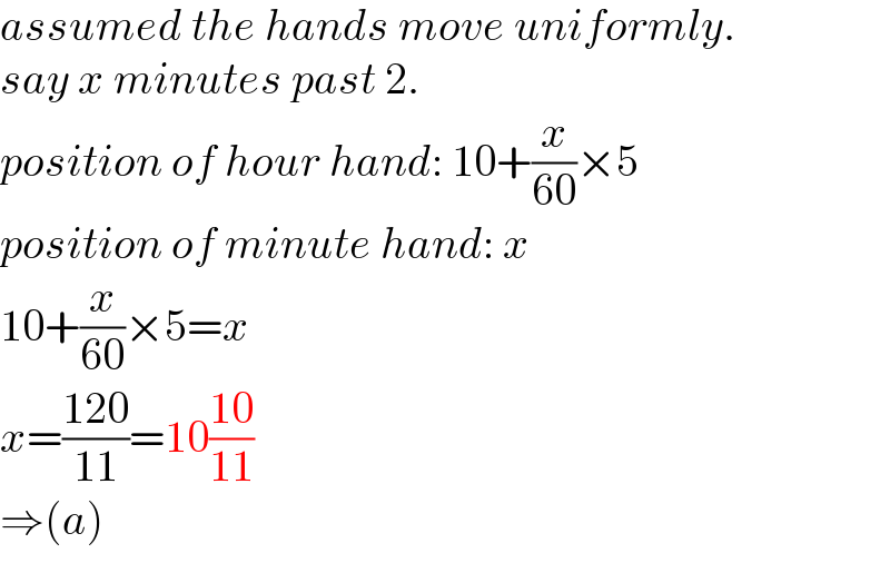 assumed the hands move uniformly.  say x minutes past 2.  position of hour hand: 10+(x/(60))×5  position of minute hand: x  10+(x/(60))×5=x  x=((120)/(11))=10((10)/(11))  ⇒(a)  
