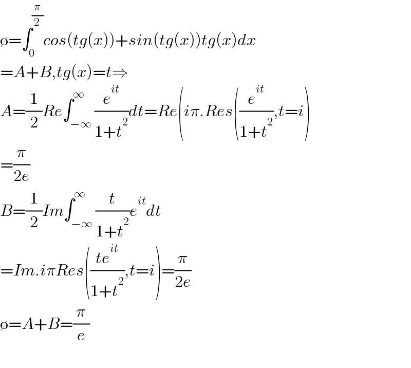 ∅=∫_0 ^(π/2) cos(tg(x))+sin(tg(x))tg(x)dx  =A+B,tg(x)=t⇒  A=(1/2)Re∫_(−∞) ^∞ (e^(it) /(1+t^2 ))dt=Re(iπ.Res((e^(it) /(1+t^2 )),t=i)  =(π/(2e))  B=(1/2)Im∫_(−∞) ^∞ (t/(1+t^2 ))e^(it) dt  =Im.iπRes(((te^(it) )/(1+t^2 )),t=i)=(π/(2e))  ∅=A+B=(π/e)    