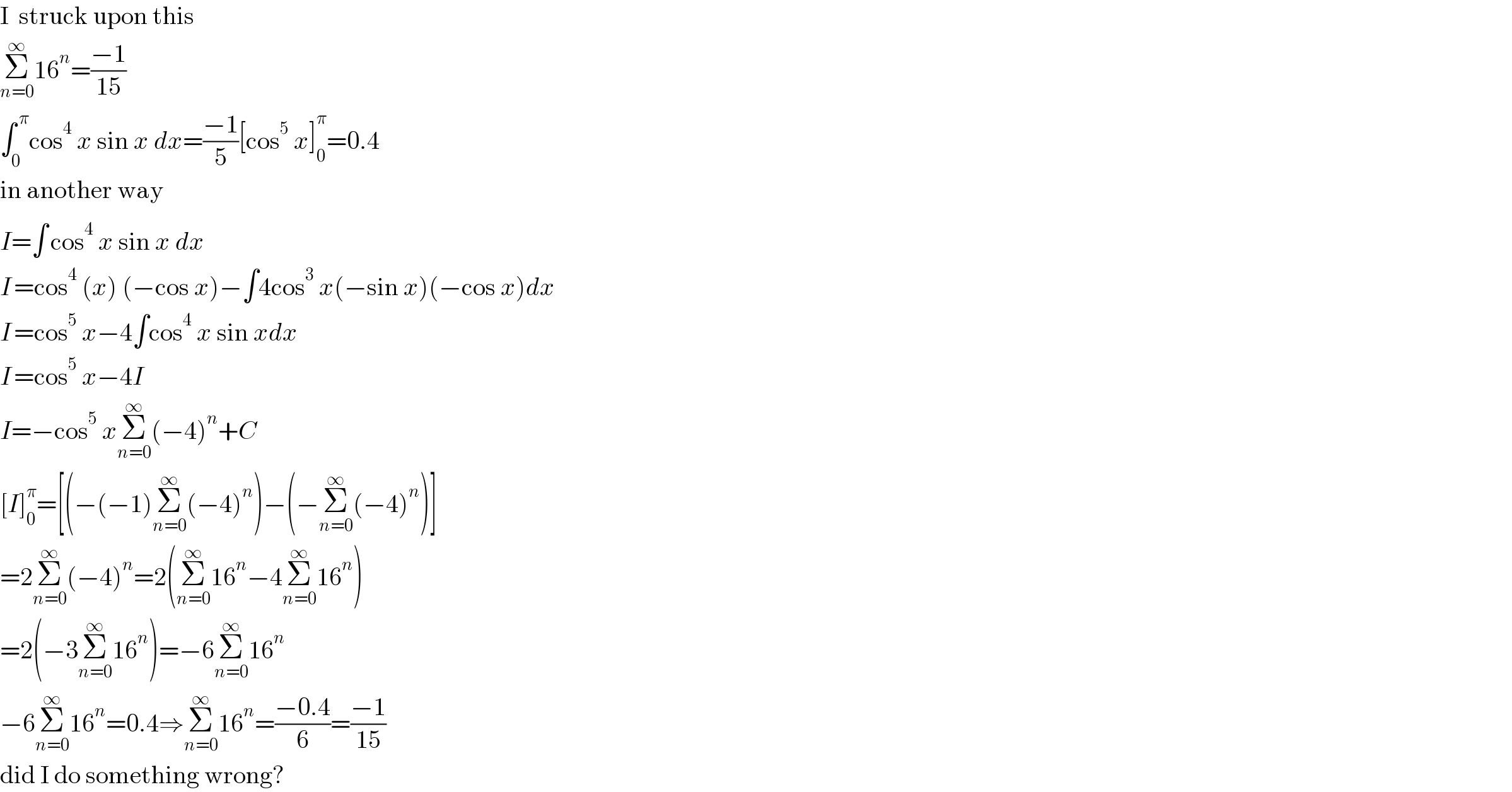 I  struck upon this  Σ_(n=0) ^∞ 16^n =((−1)/(15))  ∫_0 ^( π) cos^4  x sin x dx=((−1)/5)[cos^5  x]_0 ^π =0.4  in another way  I=∫^  cos^4  x sin x dx  I^  =cos^4  (x) (−cos x)−∫4cos^3  x(−sin x)(−cos x)dx  I^  =cos^5  x−4∫cos^4  x sin xdx  I^  =cos^5  x−4I  I=−cos^5  xΣ_(n=0) ^∞ (−4)^n +C  [I]_0 ^π =[(−(−1)Σ_(n=0) ^∞ (−4)^n )−(−Σ_(n=0) ^∞ (−4)^n )]  =2Σ_(n=0) ^∞ (−4)^n =2(Σ_(n=0) ^∞ 16^n −4Σ_(n=0) ^∞ 16^n )  =2(−3Σ_(n=0) ^∞ 16^n )=−6Σ_(n=0) ^∞ 16^n   −6Σ_(n=0) ^∞ 16^n =0.4⇒Σ_(n=0) ^∞ 16^n =((−0.4)/6)=((−1)/(15))  did I do something wrong?  