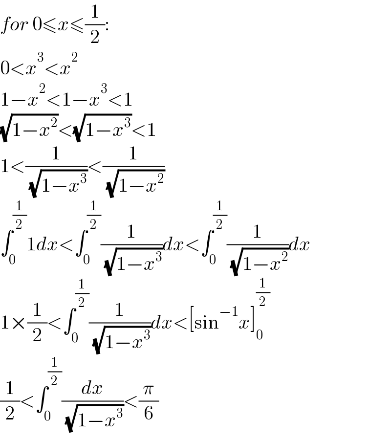 for 0≤x≤(1/2):  0<x^3 <x^2   1−x^2 <1−x^3 <1  (√(1−x^2 ))<(√(1−x^3 ))<1  1<(1/( (√(1−x^3 ))))<(1/( (√(1−x^2 ))))  ∫_0 ^(1/2) 1dx<∫_0 ^(1/2) (1/( (√(1−x^3 ))))dx<∫_0 ^(1/2) (1/( (√(1−x^2 ))))dx  1×(1/2)<∫_0 ^(1/2) (1/( (√(1−x^3 ))))dx<[sin^(−1) x]_0 ^(1/2)   (1/2)<∫_0 ^(1/2) (dx/( (√(1−x^3 ))))<(π/6)  