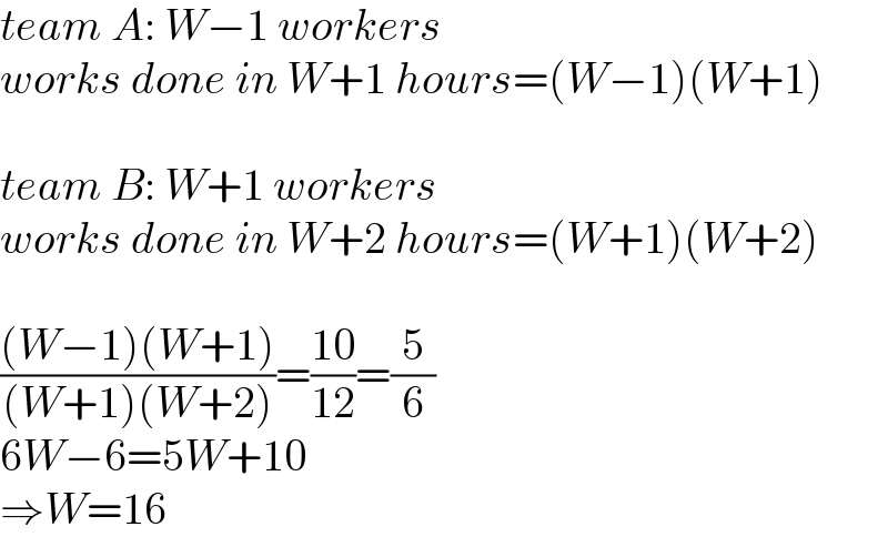 team A: W−1 workers  works done in W+1 hours=(W−1)(W+1)    team B: W+1 workers  works done in W+2 hours=(W+1)(W+2)    (((W−1)(W+1))/((W+1)(W+2)))=((10)/(12))=(5/6)  6W−6=5W+10  ⇒W=16  