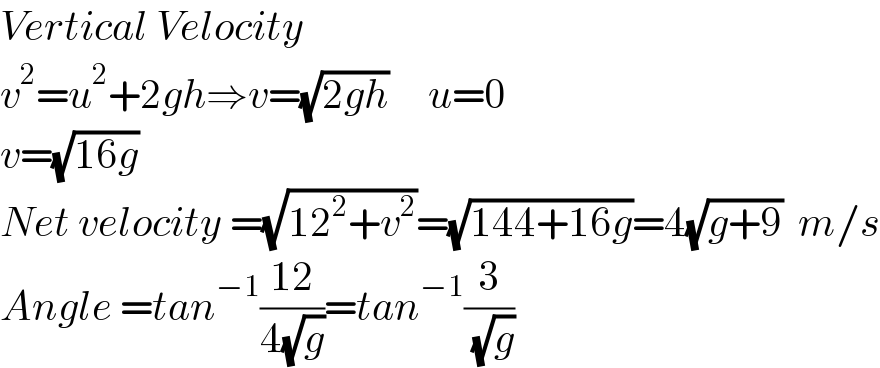 Vertical Velocity   v^2 =u^2 +2gh⇒v=(√(2gh))     u=0  v=(√(16g))  Net velocity =(√(12^2 +v^2 ))=(√(144+16g))=4(√(g+9))  m/s  Angle =tan^(−1) ((12)/(4(√g)))=tan^(−1) (3/( (√g)))  