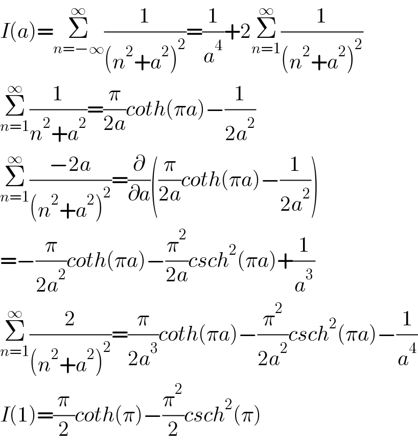 I(a)=Σ_(n=−∞) ^∞ (1/((n^2 +a^2 )^2 ))=(1/a^4 )+2Σ_(n=1) ^∞ (1/((n^2 +a^2 )^2 ))  Σ_(n=1) ^∞ (1/(n^2 +a^2 ))=(π/(2a))coth(πa)−(1/(2a^2 ))  Σ_(n=1) ^∞ ((−2a)/((n^2 +a^2 )^2 ))=(∂/∂a)((π/(2a))coth(πa)−(1/(2a^2 )))  =−(π/(2a^2 ))coth(πa)−(π^2 /(2a))csch^2 (πa)+(1/a^3 )  Σ_(n=1) ^∞ (2/((n^2 +a^2 )^2 ))=(π/(2a^3 ))coth(πa)−(π^2 /(2a^2 ))csch^2 (πa)−(1/a^4 )  I(1)=(π/2)coth(π)−(π^2 /2)csch^2 (π)  